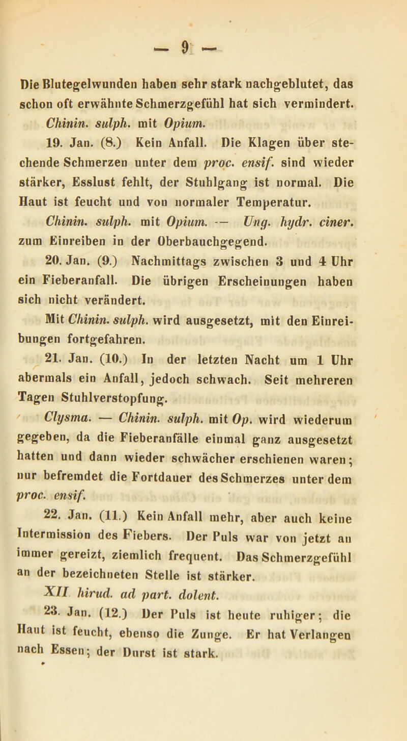 Die Blutegelwunden haben sehr stark nachgeblutet, das schon oft erwähnte Schmerzgefühl hat sich vermindert. Chinin, sulpli. mit Opium. 19. Jan. (8.) Kein Anfall. Die Klagen über ste- chende Schmerzen unter dem proc. ensif. sind wieder stärker, Esslust fehlt, der Stuhlgang ist normal. Die Haut ist feucht und von normaler Temperatur. Chinin, sulph. mit Opium. — Ung. hydr. einer. zum Einreiben in der Oberbauchgegend. 20. Jan. (9.) Nachmittags zwischen 3 und 4 Uhr ein Fieberanfall. Die übrigen Erscheinungen haben sich nicht verändert. Mit Chinin, sulph. wird ausgesetzt, mit den Einrei- bungen fortgefahren. 21. Jan. (10.) In der letzten Nacht um 1 Uhr abermals ein Anfall, jedoch schwach. Seit mehreren Tagen Stuhlverstopfung. Clysma. — Chinin, sulph. mit Op. wird wiederum gegeben, da die Fieberanfälle einmal ganz ausgesetzt hatten und dann wieder schwächer erschienen waren; nur befremdet die Fortdauer des Schmerzes unter dem proc. ensif. 22. Jan. (11.) Kein Anfall mehr, aber auch keine Intermission des Fiebers. Der Puls war von jetzt au immer gereizt, ziemlich frequent. Das Schmerzgefühl an der bezeichneten Stelle ist stärker. XII liirud. ad part. dolent. 23. Jan. (12.) Der Puls ist heute ruhiger; die Haut ist feucht, ebenso die Zunge. Er hat Verlangen nach Essen; der Durst ist stark.