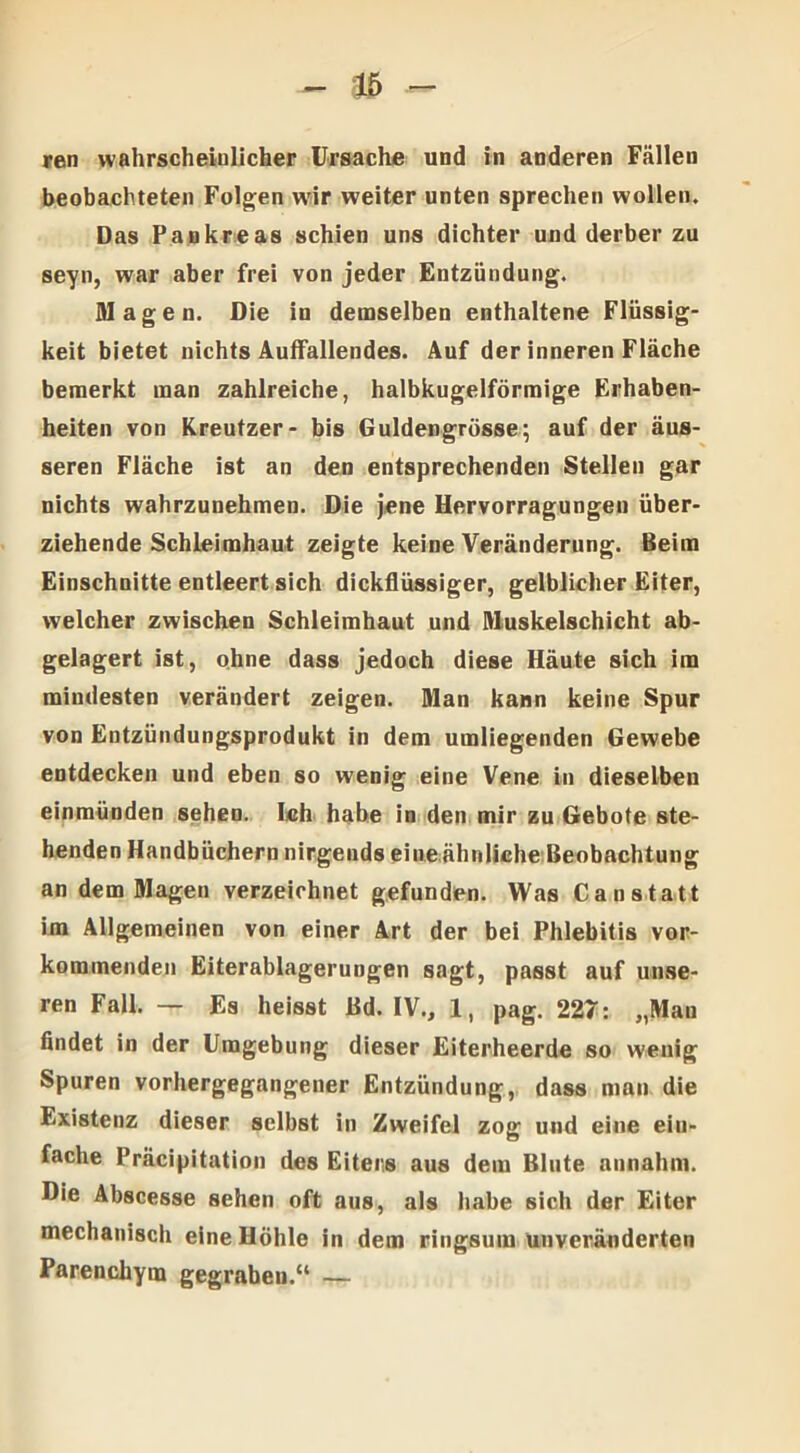 ren wahrscheinlicher Ursache und in anderen Fällen beobachteten Folgen wir weiter unten sprechen wollen. Das Pankreas schien uns dichter und derber zu seyn, war aber frei von jeder Entzündung. Magen. Die in demselben enthaltene Flüssig- keit bietet nichts Auffallendes. Auf der inneren Fläche bemerkt man zahlreiche, halbkugelförmige Erhaben- heiten von Kreutzer- bis Guldengrösse; auf der äus- seren Fläche ist an den entsprechenden Stellen gar nichts wahrzunehmen. Die jene Hervorragungen über- ziehende Schleimhaut zeigte keine Veränderung. Beim Einschnitte entleert sich dickflüssiger, gelblicher Eiter, welcher zwischen Schleimhaut und Muskelschicht ab- gelagert ist, ohne dass jedoch diese Häute sich im mindesten verändert zeigen. Man kann keine Spur von Entzündungsprodukt in dem umliegenden Gewebe entdecken und eben so wenig eine Vene in dieselben einmünden sehen. Ich habe in den mir zu Gebote ste- henden Handbüchern nirgends eineähnliche Beobachtung an dem Magen verzeichnet gefunden. Was Canstatt im Allgemeinen von einer Art der bei Phlebitis vor- kommenden Eiterablagerungen sagt, passt auf unse- ren Fall. — Es heisst Bd. IV., 1, pag. 227: „Mau findet in der Umgebung dieser Eiterheerde so wenig Spuren vorhergegangener Entzündung, dass man die Existenz dieser selbst in Zweifel zog und eine ein- fache Präcipitation des Eiters aus dem Blute annahm. Die Abscesse sehen oft aus, als habe sich der Eiter mechanisch eine Höhle in dem ringsum unveränderten Parenchym gegraben.“ —