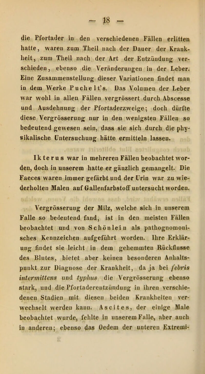 die Pfortader in den verschiedenen Fällen erlitten hatte, waren zum Theil nach der Dauer der Krank- heit, zum Theil nach der Art der Entzündung ver- schieden , ebenso die Veränderungen iu der Leber. Eine Zusammenstellung dieser Variationen findet man in dem Werke Puchelt’s. Das Volumen der Leber war wohl iu allen Fällen vergrössert durch Abscesse und Ausdehnung der Pfortaderzweige; doch dürfte diese Vergrösserung nur in den wenigsten Fällen so bedeutend gewesen sein, dass sie sich durch die phy- sikalische Untersuchung hätte ermitteln lassen. Ikterus war in mehreren Fällen beobachtet wor- den, doch in unserem hatte er gänzlich gemangelt. Die Faeces waren immer gefärbt und der Urin war zu wie- derholten Malen auf Gallenfarbstoff untersucht worden. Vergrösserung der Milz, welche sich in unserem Falle so bedeutend fand, ist in den meisten Fällen beobachtet und von Schön lein als pathognomoui- sches Kennzeichen aufgeführt worden. Ihre Erklär- ung findet sie leicht in dem gehemmten Rückflüsse des Blutes, bietet aber keinen besonderen Anhalts- punkt zur Diagnose der Krankheit, da ja bei febris intermittens und typlius die Vergrösserung ebenso stark, und die Pfortaderentzündung in ihren verschie- denen Stadien mit diesen beiden Krankheiten ver- wechselt werden kann. Ascites, der einige Male beobachtet wurde, fehlte in unserem Falle, aber auch in anderen; ebenso das (Jedem der unteren Extremi-