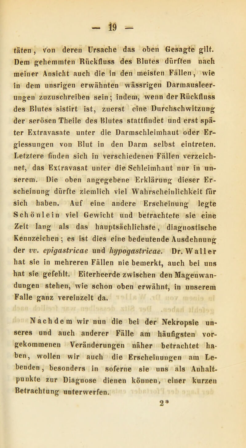 täten, von deren Ursache das oben Gesagte gilt. Dem gehemmten Rückfluss des Blutes dürften nach meiner Ansicht auch die in den meisten Fällen, wie in dem unsrigen erwähnten wässrigen Darmausleer- ungen zuzuschreiben sein; indem, wenn der Rückfluss des Blutes sistirt ist, zuerst eine Durchschwitzung der serösen Theile des Blutes stattfindet und erst spä- ter Extravasate unter die Darmschleimhaut oder Er- giessungen von Blut in den Darm selbst eintreten. Letztere finden sich in verschiedenen Fällen verzeich- net, das Extravasat unter die Schleimhaut nur in un- serem. Die oben angegebene Erklärung dieser Er- scheinung dürfte ziemlich viel Wahrscheinlichkeit für sich haben. Auf eine andere Erscheinung legte Schönlein viel Gewicht und betrachtete sie eine Zeit lang als das hauptsächlichste, diagnostische Kennzeichen; es ist dies eine bedeutende Ausdehnung der vv. epigastricae und liypogastricae. Dr. Waller hat sie in mehreren Fällen nie bemerkt, auch bei uns hat sie gefehlt. Eiterheerde zwischen den Magenwan- dungen stehen, wie schon oben erwähnt, in unserem Falle ganz vereinzelt da. Nachdem wir nun die bei der Nekropsie un- seres und auch anderer Fälle am häufigsten vor- gekommenen Veränderungen näher betrachtet ha- ben, wollen wir auch die Erscheinungen am Le- benden , besonders in soferne sie uns als Anhalt- punkte zur Diagnose dienen können, einer kurzen Betrachtung unterwerfen. 2*