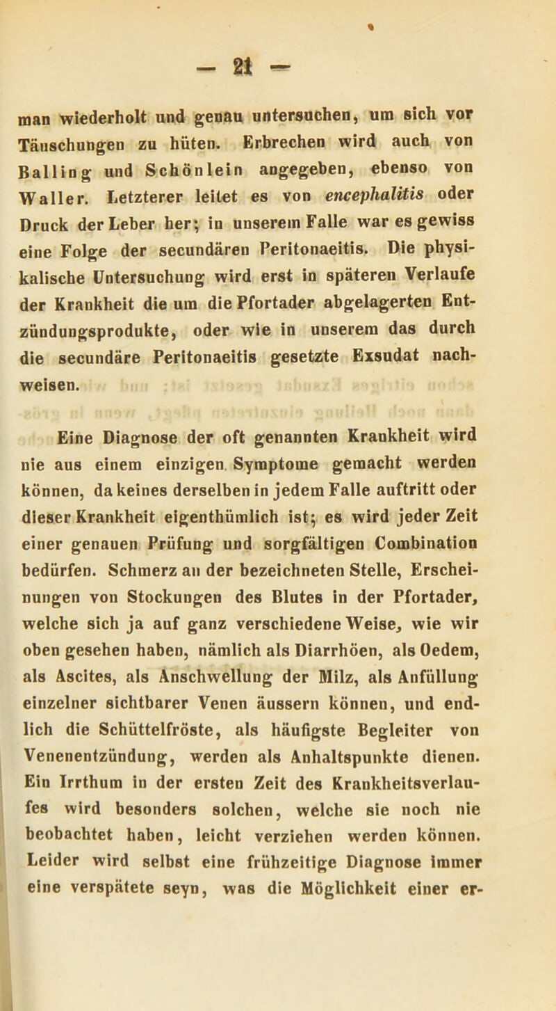 % - 21 - man wiederholt und genau untersuchen, um sich vor Täuschungen zu hüten. Erbrechen wird auch von ßalling und Schön lein angegeben, ebenso von Waller. Letzterer leitet es von encephalitis oder Druck der Leber her; in unserem Falle war es gewiss eine Folge der secundären Peritonaeitis. Die physi- kalische Untersuchung wird erst in späteren Verlaufe der Krankheit die um die Pfortader abgelagerten Ent- zündungsprodukte, oder wie in unserem das durch die secundäre Peritonaeitis gesetzte Exsudat nach- weisen. Eine Diagnose der oft genannten Krankheit wird nie aus einem einzigen Symptome gemacht werden können, da keines derselben in jedem Falle auftritt oder dieser Krankheit eigenthümlich ist; es wird jeder Zeit einer genauen Prüfung und sorgfältigen Combination bedürfen. Schmerz au der bezeichneten Stelle, Erschei- nungen von Stockungen des Blutes in der Pfortader, welche sich ja auf ganz verschiedene Weise, wie wir oben gesehen haben, nämlich als Diarrhöen, als Oedem, als Ascites, als Anschwellung der Milz, als Anfüllung einzelner sichtbarer Venen äussern können, und end- lich die Schüttelfröste, als häufigste Begleiter von Venenentzündung, werden als Anhaltspunkte dienen. Ein Irrthum in der ersten Zeit des Krankheitsverlau- fes wird besonders solchen, welche sie noch nie beobachtet haben, leicht verziehen werden können. Leider wird selbst eine frühzeitige Diagnose immer eine verspätete seyn, was die Möglichkeit einer er-