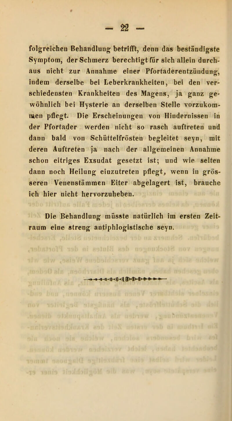 folgreichen Behandlung betrifft, denn das beständigste Symptom, der Schmerz berechtigt für sich allein durch- aus nicht zur Annahme einer Pfortaderentzündung, indem derselbe bei Leberkrankheiten, bei den ver- schiedensten Krankheiten des Magens, ja ganz ge- wöhnlich bei Hysterie an derselben Stelle vorzukom- men pflegt. Die Erscheinungen von Hindernissen in der Pfortader werden nicht so rasch auftreten und dann bald von Schüttelfrösten begleitet seyn, mit deren Auftreten ja nach der allgemeinen Annahme schon eitriges Exsudat gesetzt ist; und wie selten dann noch Heilung eiuzutreten pflegt, wenn in grös- seren Venenstämmen Eiter abgelagert ist, brauche ich hier nicht hervorzuheben. Die Behandlung müsste natürlich im ersten Zeit- raum eine streng antiphlogistische seyn.