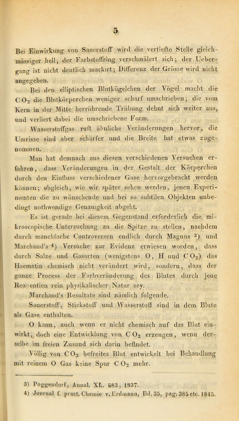 Bei Einwirkung von Sauerstoff wird die vertiefte Stelle gleicli- mässiger hell, der Farbstoffring verschmälert sich; der Ueber- gang ist nicht deutlich niarkirt; Differenz der Grösse wird nicht angegeben. Bei den elliptischen Blutkügelchen der Vögel macht die CO2 die Blutkörperchen weniger scharf umschrieben; die vom Kern in der Mitte herriihrende Trübung dehnt sich weiter aus, und verliert dabei die umschriebene Form. Wasserstoffgas ruft ähnliche Veränderungen hervor, die Umrisse sind aber schärfer und die Breite hat etwas zuge- nommen. Man hat demnach aus diesen verschiedenen Versuchen er- fahren, dass Veränderungen in der Gestalt der Körperchen durch den Einfluss verschiedener Gase hervorgebracht werden können; obgleich, wie war später sehen werden, jenen Experi- menten die zu wünschende und bei so subtilen Objekten unbe- dingt nothwendige Genauigkeit abgeht. Es ist gerade bei diesem Gegenstand erforderlich die mi- kroscopische Untersuchung an die Spitze zu stellen, nachdem durch manchtache Controversen endlich durch Magnus 3) und Marchand’s Versuche zur Evidenz erwiesen worden, dass durch Salze und Gasarten (wenigstens O, H und C O2) das Haematin chemisch nicht verändei’t wird, sondern, dass der ganze Process der Farbveränderung des Blutes durch jene Rea-entien rein physikalischer Natur sey. Marchand’s Resultate sind nämlich folgende. Sauerstoff, Stickstoff und Wasserstoff sind in dem Blute als Gase enthalten. O kann, auch wenn er nicht chemisch auf das Blut ein- wirkt doch eine Entwicklung von C O2 erzeugen, wenn der- selbe im freien Zusand sich darin befindet. Völlig von CO2 befreites Blut entwickelt bei Behandlung mit reinem O Gas keine Spur C O2 mehr. 3) Poggeiidorf, Annal. XL. »83, t837.