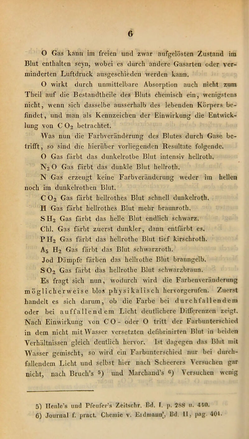 O Gas kann im freien und zwar aufgelösten Zustand im Blut enthalten seyn, wobei es durch andere Gasarten oder ver- minderten Luftdruck ausgeschieden werden kann, O wirkt durch unmittelbare Absorption auch nicht zum Theil auf die Bestandtheile des Bluts chemisch ein, wenigstens nicht, wenn sich dasselbe ausserhalb des lebenden Körpers be- findet, und man als Kennzeichen der Einwirkung die Entwick- lung von C O2 betrachtet. Was nun die Farbveränderung des Blutes durch Gase be- trifift, so sind die hierüber vorliegenden Resultate folgende. O Gas färbt das dunkelrotbe Blut intensiv hellroth. N2 O Gas färbt das dunkle Blut hellroth. N Gas erzeugt keine Farbveränderung weder im hellen noch im dunkelrothen Blut, C O2 Gas färbt hellrothes Blut schnell dunkelroth. H Gas färbt hellrothes Blut mehr braunroth. S H2 Gas färbt das helle Blut endlich schwarz. Chi. Gas färbt zuerst dunkler, dann entfärbt es. PH2 Gas färbt das hellrothe Blut tief kirschroth. A5 H2 Gas färbt das Blut schwarzroth. Jod Dämpfe färben das hellrothe Blut braungelb, SO2 Gas färbt das hellrothe Blut schwarzbraun. Es fragt sich nun, wodurch wird die Farbenveränderung möglicherweise blos physikalisch hervorgerufen. Zuerst handelt es sich darum, ob die Farbe bei durchfallendem oder bei auffallendem Licht deutlichere Ditferenzen zeigt. Nach Einwirkung von CO- oder O tritt der Farbunterschied in dem nicht mit Wasser versetzten defibrinirten Blut in beiden Verhältnissen gleich deutlich hervor. Ist dagegen das Blut mit Wasser gemischt, so wird ein Farbunterschied nur bei durch- fdlendem Licht und selbst hier nach Scheerers A'ersuchen gar nicht, nach Bruch’s 5) und Marchaud’s C) Versuchen wenig 51 Ilcnlc’s und Pfcufer’.s Zcitsclir. Bd. F. j). 288 11. 410. 6) Journal f, prnct. Chemie v. Eidniaun], Bd. 11, pag. 401.