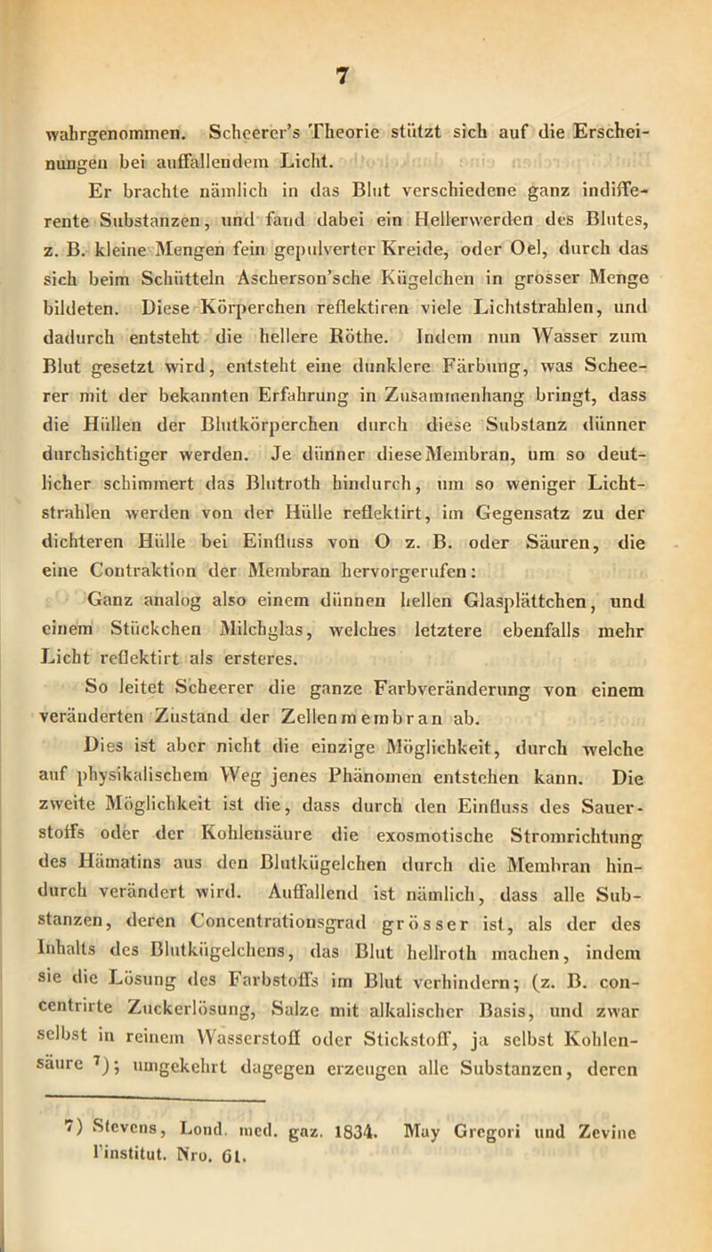 wabrgenoitiincn. Schcerer’s Theorie stützt sich auf die Erschei- nungen bei aufFallendem Licht. Er brachte näinlich in das Blut verschiedene ganz indiffe- rente Substanzen, und fand dabei ein Hellerwerden des Blutes, z. B. kleine Mengen fein gepulverter Kreide, oder Oel, durch das sich beim Schütteln Ascherson’sche Kügelchen in grosser Menge bildeten. Diese Körperchen reflektiren viele Lichtstrahlen, und dadurch entsteht die hellere ßöthe. Indern nun Wasser zum Blut gesetzt wird, entsteht eine dunklere Färbung, was Schee- rer mit der bekannten Erfahrung in Zusammenhang bringt, dass die Hüllen der Blutkörperchen durch diese Substanz dünner durchsichtiger werden. Je dünner diese Membran, um so deut- licher schimmert das Blutroth hindurch, um so weniger Licht- strahlen werden von der Hülle reflektirt, im Gegensatz zu der dichteren Hülle bei Einfluss von O z. B. oder Säuren, die eine Contraktion der Membran hervorgerufen; Ganz analog also einem dünnen hellen Glasplättchen, und einem Stückchen Milchglas, welches letztere ebenfalls mehr Licht reflektirt als ei'steres. So leitet Scheerer die ganze Fai-bveränderung von einem veränderten Zustand der Zellen m emb ran ab. Dies ist aber nicht die einzige Möglichkeit, durch welche auf physikalischem Weg jenes Phänomen entstehen kann. Die zweite Möglichkeit ist die, dass durch den Einfluss des Sauer- stotfs oder der Kohlensäure die exosmotische Stromrichtimjj des Hämatins aus den Blutkügelchen durch die Membran hin- durch verändert wird. Auffallend ist nämlich, dass alle Sub- stanzen, deren Concentrationsgrad grösser ist, als der des Inhalts des Blutkügelchcns, das Blut hellroth machen, indem sie die Lösung des Farbstofls im Blut verhindern; (z. B. con- centrirte Zuckerlösung, Salze mit alkalischer Basis, und zwar selbst in reinem Wasserstofl oder Stickstoff, ja selbst Kohlen- säure ; umgekehrt dagegen erzeugen alle Substanzen, deren 7) Stevens, Loml. ined. gaz. 1834. May Gregor! und Zevinc l’institut. Nro. Gl.