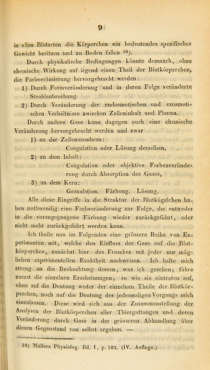 in allen Bliitarten die Körperchen ein bedeutendes spezifisches Gewicht besitzen und zu Boden fallen Durch physikalische Bedingungen könnte demnach, ohne chemische Wirkung auf irgend einen Theil der Blutkörperchen, die Farbveränderung hervorgebracht werden: 1) Dureh Formveränderung und in deren Folge veränderte Strahlenbrechung. 2) Durch Veränderung der endosmotischen und exosmoti- schen Verhältnisse zwischen Zelleninhalt und Plasma. Durch andere Gase kann dagegen auch eine chemische Veränderung hervorgebracht werden und zwar 1) an der Zellenmembran: Coagulation oder Lösnng derselben, 2) an dem Inhalt: Coagulation oder objektive Farben Verände- rung durch Absorption des Gases, 3) an dem Kern: Granulation. Färbung. Lösung. Alle diese Eingriffe in die Struktur der Blutkiigelchen ha., ben notliwendig eine Farbveränderung zur Folge, die entweder in die vorangegangene Färbung wieder zurückgefiihrt, oder nicht mehr zurückgeführt werden kann. Ich theile nun im Folgenden eine grössere Reihe von Ex- perimenten mit, welche den Einfluss der Gase auf die Blut- körperchen, zunächst hier des Frosches mit jeder nur mög- lichen experimentellen Exaktheit nachweisen. Ich halte mich streng an die Beobachtung dessen, was ich gesehen; führe zuerst die einzelnen Erscheinungen, so wie sie eintraten auf, ohne auf die Deutung weder der einzelnen Theile der Blutkör- perchen, noch auf die Deutung des jedesmaligen Vorgangs mich emzulassen. Diese wird sich aus der Zusammenstellung der Analysen der Blutkörperchen aller Thiergattungen und deren Veränderung durch Gase in der grösseren Abhandlung über diesen Gegenstand von selbst ergeben. — lOJ Müllers Piiysiolog. Hd. I, p. 102. (IV. Autlago.)