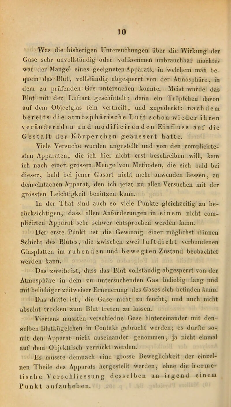 Was die bisherigen Untersiichnngen über die Wirkung der Gase sehr unvollständig oder vollkommen imbrauchbar machte, war der Mangel eines geeigneten Apparats, in welchem man be- quem das Blut, vollständig abgesperrt von der Atmosphäre, in dem zu prüfenden Gas untersuchen konnte. Meist wurde das Blut mit der Liiftart geschüttelt: dann ein Tröpfchen davon auf dem Objectglas fein vertheilt, und zugedeckt: nachdem bereits die atmo s p h äri sch e L u ft schon wieder ihren verändernden und ra o d if i c i r en d e n Einfluss auf die Gestalt der Körperchen geäussert hatte. Viele Versuche wurden angestellt und von den complicirte- sten Apparaten, die ich hier nicht erst beschreiben will, kam ich nach einer grossen Menge von Methoden, die sich bald bei dieser, bald bei jener Gasart nicht mehr anwenden Hessen, zu dem einfachen Apparat, den ich jetzt zu allen Versuchen mit der grössten Leichtigkeit benützen kann. In der That sind auch so viele Punkte gleichzeitig zu be- rücksichtigen, dass allen Anforderungen in einem nicht com- plich'ten Apparat sehr schwer entsprochen werden kann. Der erste Punkt ist die Gewinnig einer möglichst dünnen Schicht des Blutes, die zwischen zwei luftdicht verbundenen Glasplatten im ruhenden und bewegten Zustand beobachtet werden kann. Das zweite ist, dass das Blut vollständig abgesperrt von der Atmosphäre in dem zu untersuchenden Gas beliebig lang und mit beliebiger zeitweiser Erneuerung des Gases sich befmden kann. Das dritte ist, die Gase nicht zu feucht, und auch nicht absolut trocken zum Blut treten zu lassen. Viertens mussten verschiedne Gase hintereinander mit den- selben Blutkügelchen in Contakt gebracht werden; cs durfte so- mit den Apparat nicht auseinander genommen, ja nicht einmal auf dem Objekltisch verrückt werden. Es musste demuach eine grosse Beweglichkeit der einzel- nen Theile des Apparats hcrgcstellt werden, ohne die herme- tische Vcrschlicssung desselben an irgend einem Punkt a u fz u h e b e n.