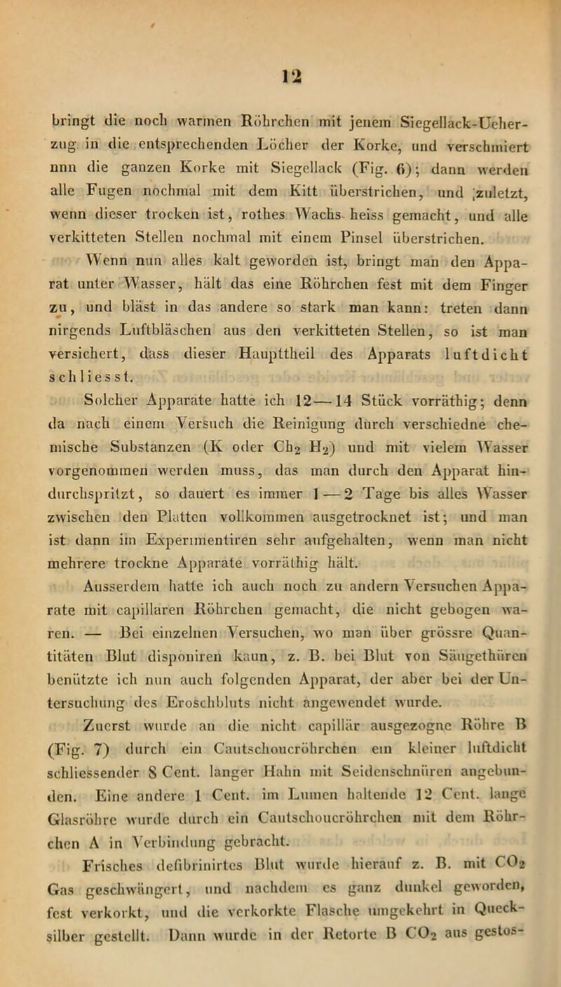 bringt die noch warmen Röhrchen mit jenem Siegellack-Ucher- ziig in die entsprechenden Löcher der Korke, und verschmiert nnn die ganzen Korke mit Siegellack (Fig. 0); dann werden alle Fugen nochmal mit dem Kitt überstrichen, und ;zuletzt, wenn dieser trocken ist, rolhes Wachs- heiss gemacht, und alle verkitteten Stellen nochmal mit einem Pinsel überstrichen. Wenn nun alles kalt geworden ist, bringt man den Appa- rat unter Wasser, hält das eine Röhrchen fest mit dem Finger zu, und bläst in das andere so stark man kann: treten dann nirgends Luftbläschen aus den verkitteten Stellen, so ist man versichert, dass dieser Haupttheil des Apparats luftdicht s ch 1 ies s 1. Solcher Apparate hatte ich 12—14 Stück vorräthig; denn da nach einem Versuch die Reinigung durch verschiedne che- mische Substanzen (K oder Ch2 H2) und mit vielem Wasser vorgenommen werden muss, das man durch den Apparat hin- durchspritzt, so dauert es immer 1—2 Tage bis alles Wasser zwischen den Platten vollkommen ausgetrocknet ist; nnd man ist dann im Experunentiren sehr anfgehalten, wenn man nicht mehrere trockne Apparate vorräthig hält. Ausserdem hatte ich auch noch zu andern Versuchen Appa- rate mit capillaren Röhrchen gemacht, die nicht gebogen wa- ren. — Bei einzelnen Versuchen, wo man über grössre Quan- titäten Blut dispouiren kann, z. B. bei Blut von Säugethüreu benützte ich nun auch folgenden Apparat, der aber bei der Un- tersuchung des Eroschbluts nicht angewendet wurde. Zuerst wurde an die nicht capillär ausgezogne Röhre B (Fig. 7) durch ein Cautschoucröhrcheu ein kleiner luftdicht schliessender 8 Cent, langer Hahn mit Seidenschnüren angebun- den. Eine andere 1 Cent, im Lumen haltende 12 Cent, lange Glasröhre wurde durch ein Cautschoucrührchen mit dem Röhr- chen A in Verbindung gebracht. Frisches defibrinirtes Blut wurde hierauf z. B. mit CO2 Gas geschwängert, und nachdem cs ganz dunkel geworden, fest verkorkt, und die verkorkte Flasche umgekehrt in Queck- silber gestellt. Bann wurde in der Retorte B CO2 aus gestos-