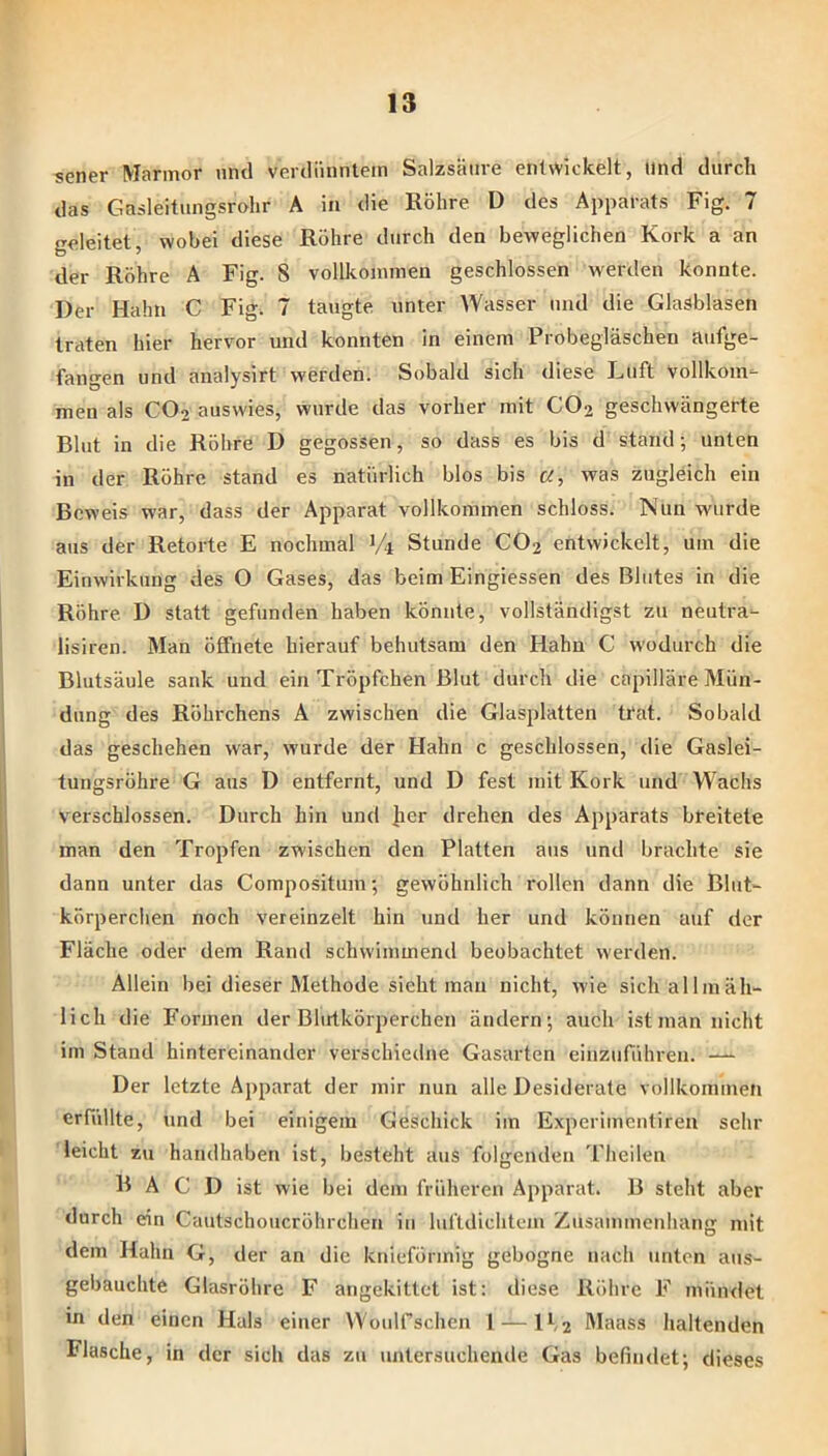 sener Marmor und verdünntem Salzsäure entwickelt, und durch das Gasleitimgsrolir A in die Röhre D des Apparats Fig. 7 geleitet, wobei diese Röhre durch den beweglichen Kork a an der Röhre A Fig. 8 vollkommen geschlossen werden konnte. Der Hahn C Fig. 7 taugte unter Wasser und die Glasblasen traten hier hervor und konnten in einem Probegläschen aufge- fangen und analysirt werden. Sobald sich diese Luft vollkom^- men als CO2 auswies, wurde das vorher mit CO2 geschwängerte Blut in die Röhre D gegossen, so dass es bis d stand; unten in der Röhre stand es natürlich blos bis a, was zugleich ein Beweis war, dass der Apparat vollkommen schloss. Nun wurde aus der Retorte E nochmal 1/1 Stunde CO2 entwickelt, um die Einwirkung des O Gases, das beim Eingiessen des Blutes in die Röhre. D statt gefunden haben könnte, vollständigst zu neutra- lisiren. Man öffnete hierauf behutsam den Hahn C wodurch die Blutsäule sank und ein Tröpfchen Blut durch die capilläre Mün- dung des Röhrchens A zwischen die Glasplatten trat. Sobald das geschehen war, wurde der Hahn c geschlossen, die Gaslei- tungsröhre G aus D entfernt, und D fest mit Kork und Wachs verschlossen. Durch hin und ]ier drehen des Apparats breitete man den Tropfen zwischen den Platten aus und brachte sie dann unter das Compositum; gewöhnlich rollen dann die Blut- körperchen noch vereinzelt hin und her und können auf der Fläche oder dem Rand schwimmend beobachtet werden. Allein bei dieser Methode sieht man nicht, wie sich allmäh- lich die Formen der Blutkörperchen ändern; auch ist man nicht im Stand hintereinander verschiedne Gasarten einzuführen. — Der letzte Apparat der mir nun alle Desiderate vollkommen erfüllte, und bei einigem Geschick im Experimentiren sehr leicht zu handhaben ist, besteht aus folgenden Theilen B A C D ist wie bei dem früheren Apparat. B steht aber durch ein Cautschoucröhrchen in luftdichtem Zusammenhang mit dem Hahn G, der an die knieförmig gebogne nach unten aus- gebauchte Glasröhre F angekittet ist: diese Röhre F mündet in den einen Hals einer Woulfschen 1 — lf2 Maass haltenden Flasche, in der sich das zu untersuchende Gas befindet; dieses 1