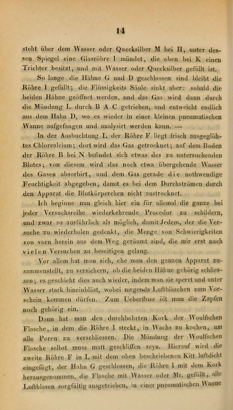 steht über dem Wasser oder Quecksilber M bei O, unter des- sen Spiegel eine Glasröhre I mündet, die oben bei K einen Trichter besitzt, und mit Wasser oder Quecksilber gefüllt ist. So lange die Hähne G und I) geschlossen sind bleibt die Röhre I gefüllt; die Flüssigkeits Säule sinkt aber: sobald die beiden Hähne geöffnet werden, und das Gas wird dann durch die Mündung L durch B Ä C getrieben, und entweicht endlich aus dem Hahn D, wo es wieder in einer kleinen pneumatischen Wanne aufgefangen und analysirt werden kann. — In der Ausbuchtung L der Röhre F liegt frisch ausgeglüh- tes Chlorcalcium; dort wird das Gas getrocknet; auf dem Boden der Röhre B bei N befindet sich etwas des zu untersuchenden Blutes; von diesem wird das noch etwa übergehende Wasser des Gases absorbirt, und dem Gas gerade die nothwendige Feuchtigkeit abgegeben, damit es bei dem Durchströmen durch den Apparat die Blutkörperchen nicht austrocknet. Ich beginne nun gleich hier ein für allemal die ganze bei jeder Versuchsreihe wiederkehrende Procedur zu schildern, und zwar so ausführlich als möglich, damit Jedem, der die ^ er- suche zu wiederholen gedenkt, die Menge von Schwierigkeiten von vorn herein aus dem Weg geräumt sind, die mir erst nach vielen Versuchen zu beseitigen gelang. Vor allem hat man sich, ehe man den ganzen Apparat zu- sammenstellt, zu versichern, ob die beiden Hähne gehörig schlies- sen; cs geschieht dies auch wieder, indem man sie sperrt und unter Wasser stark hineinbläst, wobei nirgemls Luftbläschen zum \ er- schein kommen dürfen. Zum Ueberfluss ölt man die Zapfen noch gehörig ein. Dann hat man den durchbohrten Kork der Woulfschen Flasche, in dem die Röhre I steckt, in Wachs zu kochen, um alle Poren zu verschliessen. Die Mündung der Woulfschen Flasche selbst muss matt geschliffen seyu. Hierauf wird die zweite Röhre F in L mit dem oben beschriebenen Kilt luftdicht eingefügt, der Hahn G geschlossen, die Röhre l mit dem Kork herausgenommen, die Flasche mit IVasser oder Mr. gcfidlt, alle Luftblasen sorgfältig ausgetrieben, in einer pneumatischen W annc