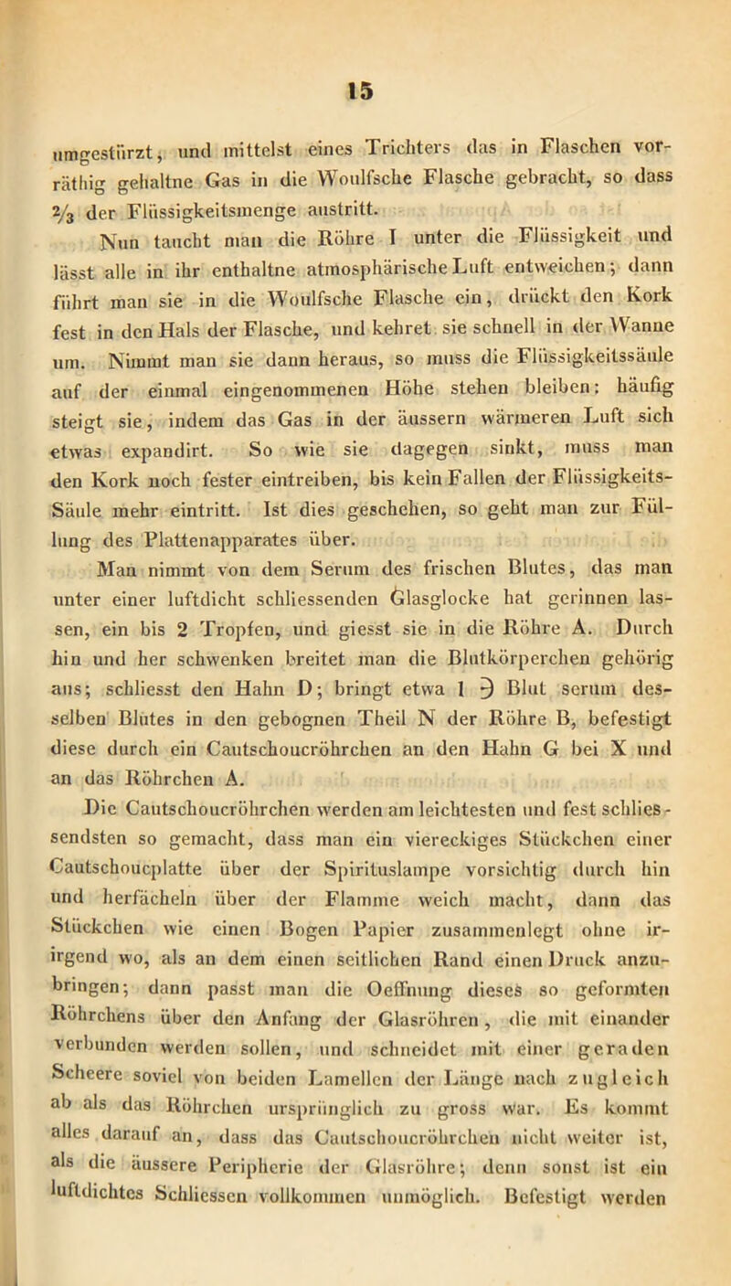 iimgestürzti und mittelst eines Trichters das in Flaschen vor- rätliig gehaltne Gas in die Woulfsche Flasche gebracht, so dass 2/3 der Fliissigkeitsmenge anstritt. Nun taucht man die Röhre I unter die Flüssigkeit und lässt alle in ihr enthaltne atmosphärische Luft entweichen', dann führt man sie in die Woulfsche Flasche ein, drückt den Kork fest in den Hals der Flasche, und kehret sie schnell in der Wanne um. Nimmt man sie dann heraus, so muss die Flüssigkeitssäiile auf der einmal eingenommenen Höhe stehen bleiben; häufig steigt sie, indem das Gas in der äussern wärmeren Luft sich etwas expandirt. So wie sie dagegen sinkt, muss man den Kork noch fester eintreiben, bis kein Fallen der Flüssigkeits- Säule mehr eintritt. Ist dies geschehen, so geht man zur Fül- lung des Plattenapparates über. Man nimmt von dem Serum des frischen Blutes, das man unter einer luftdicht schliessenden Glasglocke hat gerinnen las- sen, ein bis 2 Tropfen, und giesst sie in die Röhre A. Durch hin und her schwenken breitet man die Blutkörperchen gehörig aus; schliesst den Hahn D; bringt etwa 1 ^ Blut seriim des- selben Blutes in den gebognen Theil N der Röhre B, befestigt diese durch ein Cautschoucröhrchen an den Hahn G bei X und an das Röhrchen A. Die Cautschoucröhrchen werden am leichtesten und fest schlies- sendsten so gemacht, dass man ein viereckiges Stückchen einer Cautschoucplatte über der Spirituslampe vorsichtig durch hin und herfächeln über der Flamme weich macht, dann das Stückchen wie einen Bogen Papier zusammenlegt ohne ir- irgend wo, als an dem einen seitlichen Rand einen Druck anzu- bringen; dann passt man die Oeffnung dieses so geformten Röhrchens über den Anfang der Glasröhren , <lie mit einander verbunden werden sollen, und schneidet mit einer geraden Scheere soviel von beiden Lamellen der Länge nach zugleich ab als das Röhrchen ursprünglich zu gross war. Es kommt alles darauf an, dass das Cautschoucröhrchen nicht weiter ist, als die äussere Peripherie der Glasröhre; denn sonst ist ein luftdichtes Schliessen vollkommen unmöglich. Befestigt werden