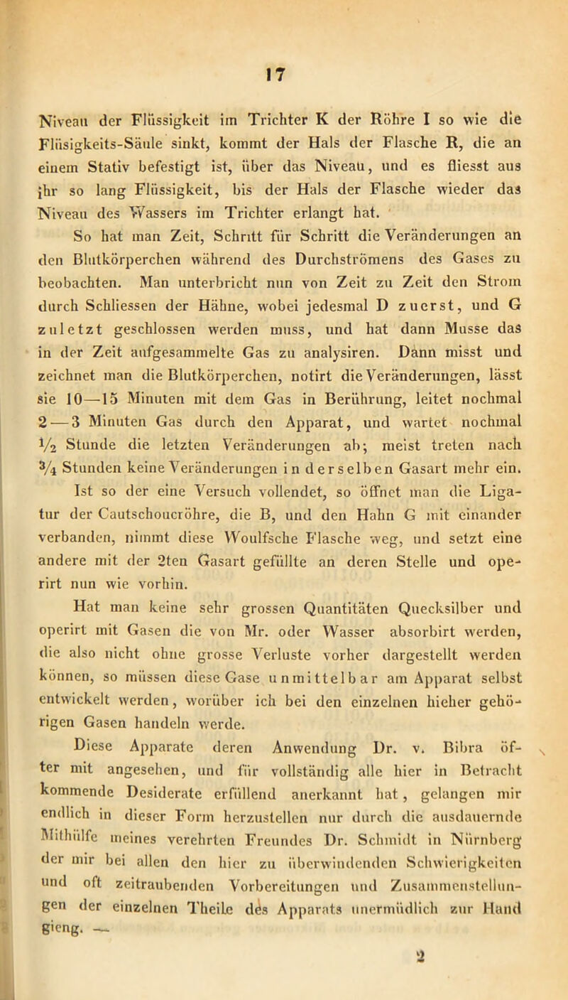 Niveau der Flüssigkeit im Trichter K der Röhre I so wie die Fliisigkeits-Säiile sinkt, kommt der Hals der Flasche R, die an einem Stativ befestigt ist, über das Niveau, und es fliesst aus ihr so lang Flüssigkeit, bis der Hals der Flasche wieder das Niveau des Wassers im Trichter erlangt hat. So hat man Zeit, Schritt für Schritt die Veränderungen an den Blutkörperchen während des DurchstrÖmens des Gases zu beobachten. Man unterbricht nun von Zeit zu Zeit den Strom durch Schliessen der Hähne, wobei jedesmal D zuerst, und G zuletzt geschlossen werden muss, und hat dann Müsse das in der Zeit aufgesammelte Gas zu analysiren. Dann misst und zeichnet man die Blutkörperchen, notirt die Veränderungen, lässt sie 10—15 Minuten mit dem Gas in Berührung, leitet nochmal 2 — 3 Minuten Gas durch den Apparat, und wartet nochmal V2 Stunde die letzten Veränderungen ab; meist treten nach 3/4 Stunden keine Veränderungen in derselben Gasart mehr ein. Ist so der eine Versuch vollendet, so öffnet man die Liga- tur der Cautschoucröhre, die B, und den Hahn G mit einander verbanden, nimmt diese VVoulfsche Flasche weg, und setzt eine andere mit der 2ten Gasart gefüllte an deren Stelle und ope- rirt nun wie vorhin. Hat man keine sehr grossen Quantitäten Quecksilber und operirt mit Gasen die von Mr. oder Wasser absorbirt werden, die also nicht ohne grosse Verluste vorher dargestellt werden können, so müssen diese Gase unmittelbar am Apparat selbst entwickelt werden, worüber ich bei den einzelnen hieher gehö- rigen Gasen handeln werde. Diese Apparate deren Anwendung Dr. v. Bibra öf- ter mit angesehen, und für vollständig alle hier in Betracht kommende Desiderate erfüllend anerkannt hat, gelangen mir endlich in dieser Form herzustellcn nur durch die ausdauernde Mithiilfe meines verehrten Freundes Dr. Schmidt in Nürnberg der mir bei allen den hier zu überwindenden Schwierigkeiten und oft zeitraubenden Vorbereitungen und Zusammenstellun- gen der einzelnen Theile d^s Apparats unermüdlich zur Hand gieng. — 2