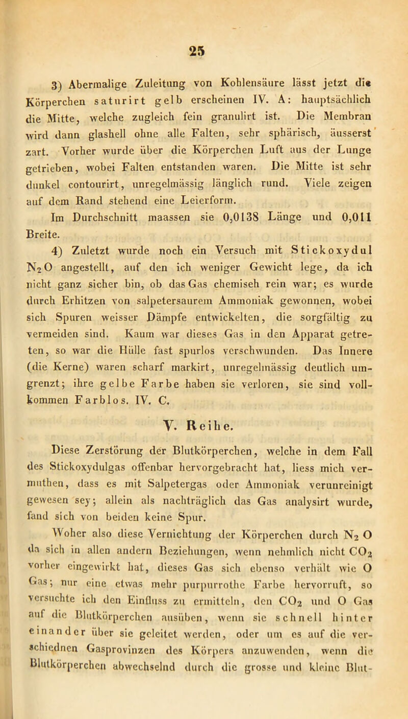 3) Abermalige Zuleitung von Kohlensäure lässt jetzt di« Körperchen saturirt gelb erscheinen IV. A: hauptsächlich die Mitte, welche zugleich fein granulirt ist. Die Membran wird dann glashell ohne alle Falten, sehr sphärisch, äusserst ’ zart. Vorher wurde über die Körperchen Luft aus der Lunge getrieben, wobei Falten entstanden waren. Die Mitte ist sehr dunkel contourirt, unregelmässig länglich rund. Viele zeigen auf dem Rand stehend eine Leierform. Im Durchschnitt maassen sie 0,0138 Länge und 0,011 Breite. 4) Zuletzt wurde noch ein Versuch mit Stickoxydul N2O angestellt, auf den ich weniger Gewicht lege, da ich nicht ganz sicher bin, ob das Gas chemisch rein war; es wurde durch Erhitzen von salpetersaurem Ammoniak gewonnen, wobei sich Spuren weisser Dämpfe entwickelten, die sorgfältig zu vermeiden sind. Kaum war dieses Gas in den Apparat getre- ten, so war die Hülle fast spurlos verschwunden. Das Innere (die Kerne) waren scharf markirt, unregelmässig deutlich um- grenzt; ihre gelbe Farbe haben sie verloren, sie sind voll- kommen Farblos. IV. C, V. Reibe. Diese Zerstörung der Blutkörperchen, welche in dem Fall des Stickoxydulgas offenbar hervorgebracht hat, Hess mich ver- miithen, dass es mit Salpetergas oder Ammoniak verunreinigt gewesen sey; allein als nachträglich das Gas analysirt wurde, fand sich von beiden keine Spur. Woher also diese Vernichtung der Körperchen durch N2 O da sich in allen andern Beziehungen, wenn nehmlich nicht CO2 vorher eingewirkt hat, dieses Gas sich ebenso verhält wie O Gas; nur eine etwas mehr purpurrothe Farbe hervorruft, so versuchte ich den Einfluss zu ermitteln, den CO2 und O Gas auf die Blutkörperchen ausüben, wenn sie schnell hinter einander über sie geleitet werden, oder um es auf die ver- «chiednen Gasprovinzen des Körpers anzuwenden, wenn die Blutkörperchen abwechselnd durch die grosse und kleine Blut-