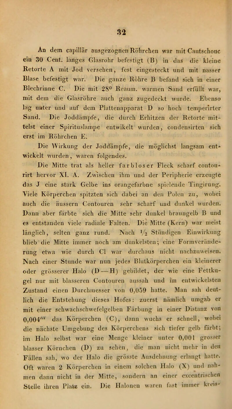 An dem capillar ausgezognen Röhrchen war mit Cautschouc ein 30 Cent, langes Glasrohr befestigt (B) in das die kleine Retorte A mit Jod versehen, fest eingesteckt und mit nasser Blase befestigt war. Die ganze Röhre B befand sich in einer Blechriune C. Die mit 28® Reaum. wannen Sand erfüllt war, mit dem die Glasröhre auch ganz zugedeckt wurde. Ebenso lag unter und auf dem Platteuapparat D so hoch temperlrter Sand. Die Joddäinpfe, die durch Erhitzen der Retorte mit- telst einer Spirituslampe entwikelt wurden, condensirten sich erst im Röhrchen E. Die Wirkung der Joddämpfe, die möglichst langsam ent- wickelt wurden, Avaren folgendes. Die Mitte trat als heller farbloser Fleck scharf contou- rirt hervor XI. A. Zwischen ihm und der Peripherie erzeugte das J eine stark Gelbe ins orangefarbne spielende Tingirung. Viele Körperchen spitzten sich dabei an den Polen zu, wobei auch die äussern Contouren sehr scharf und dunkel wurden. Dann aber färbte sich die Mitte sehr dunkel braungelb B und es entstanden viele radiale Falten. Die Mitte (Kern) war meist länglich, selten ganz rund. Nach ('2 Ständigen Einwirkung blieb die Mitte immer noch am dunkelsten; eine Formverände- rung etwa wie durch CI Avar durchaus nicht nachzuweisen. Nach einer Stunde Avar nun jedes Blutkörperchen ein kleinerer oder grösserer Halo (D — H) gebildet, der Avie eine Fettku- gel nur mit blässeren Contouren aussah und im entAvickelsten Zustand einen Durchmesser von 0,059 hatte. Man sah deut- lich die Entstehung dieses Hofes: zuerst nämlich umgab er mit einer schwachschwefelgelben Färbung in einer Distanz A’on 0,004' das Körperchen (C), dann Avuehs er schnell, wobei die nächste Umgebung des Körperchens sich tiefer gelb färbt; im Halo selbst Avar eine Menge kleiner unter 0,001 grosser blasser Körnchen (D) zu scheu, die man nicht mehr in den Fällen sah, avo der Halo die grösste Ausdehnung erlangt hatte. Oft Avaren 2 Körperchen in einem solchen Halo (X) und nah- men dann nicht in der Mitte, sondern an einer cxcentrischcn Stelle ihren Platz ein. Die Haloncu Avaren fast immer kreis-