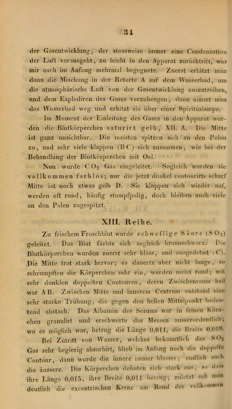 31 der Gasentwicklung, der stossweise immer eine Condensation der Luft vorausgebt, zu leicht in den Apparat zurücktritt, was mir auch im Anfang mehrmal begegnete. Zuerst erhitzt man dann die Mischung in der Retorte A auf dem VVasserbad, um die atmosphärische Luft von der Gasentwicklung auszutreiben, und dem Explodiren des Gases vorzubeugen, rlann nimmt man das Wasserbad weg und erhitzt sie über einer Spirituslampe. Im Moment der Einleitung des Gases in den Aj)parat wur- den die Blutkörperchen saturirt gelb, XII. A. Die Mitte ist ganz unsichtbar. Die meisten spitzen sich an den Polen zu, und sehr viele klappen (BC) sich zusammen, wie bei der Behandlung der Blutkörperchen mit Oel. Nun wurde C O2 Gas eingeleitet. Sogleich wnirden sie vollkommen farblos-, nur die jetzt dunkel contourirte scharf Mitte ist noch etwas gelb D. Sie klappen sich wieder auf, werden oft rund, häufig stumpfpolig, doch bleiben auch viele an den Polen zugespitzt. XIII. Reihe. Zu frischem Froschblut wurde schweflige Säure (SO2) geleitet. Das Blut färbte sich sogleich braunschwarz. Die Blutkörperchen wurden zuerst sehr blass, und ausgedehnt ,C). Die Mitte trat stark hervor; es dauerte aber nicht lange, .«o schrumpften die Körperchen sehr ein, wurden meist rund; mit sehr dunklen doppelten Contouren, deren Zwischenraum hell war A B. Zwischen Mitte und innerem Centrum entstand eine sehr starke Trübung, <lie gegen den hellen Mittelpunkt Iiedeu- tend abstach. Das Albumin des Serums war in feinen Körn- chen granulirt und erschwerte das Messen ausserordentlich; wo es möglich war, betrug die Länge 0,011, die Breite 0,000- Bei Zutritt von Wasser, welches bekanntlich das SOj Gas sehr begierig absorbirt, blieb im Anfang noch die doppelte Contour, dann wurde die innere immer blasser; endlich auch die äussere. Die Körperchen dehnten sich stark aus, so da?s ihre Länge 0,0I5, ihre Breite 0,011 betrug; zuletzt sah man deutlich die excentrischen Kerne am Rand der vollkommen