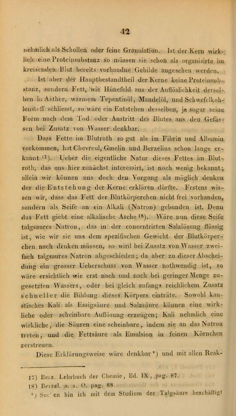 liehmlich als Schollen oder feine Granulation. Ist der Kern wirk- lich eine Proteinsubstanz so müssen sie schon als organisirte iin kreisenden. Blut bereits vorhandne Gebilde angesehen werden. Ist aber der Hauptbestandtheil der Kerne keine Proteinsub- slanz, sondern Fett, 'wie Hünefeld aus der Auflöslichkeit dersel- ben in Aether, warmem Tepentinöl, Mandelöl, und Schwefelkoh- lenstoff' schliesst, so wäre ein Entstehen desselben, ja sogar seine Form nach dem Tod oder Austritt des Blutes aus den Gefäs- sen bei Zusatz von Wasser denkbar. Dass Fette im Blutroth so gut als im Fibrin und Albumin Vorkommen, hat Chevreul, Gmelin und Berzelius schon lange er- kannt '^). lieber die eigentliche Natur dieses Fettes im Blut- roth, das uns hier zunächst interessirt, ist noch wenig bekannt; allein wir können uns doch den Vorgang als möglich denken der die Entstehung der Kerne erklären dürfte. Erstens wis- sen wir, dass das Fett der Blutkörperchen nicht frei vorhanden, sondern als Seife an ein Alkali (Natron) gebunden ist. Denn das Fett giebt eine alkalische Asche ^8). Wäre nun diese Seife talgsaures Natron, das in der concentrirten Salzlösung flüssig ist, wie wir sie uns dem spezifischen Gewicht der Blutkörper- chen nach denken müssen, so wird bei Zusatz von AVasscr zwei- fach talgsaures Natron abgeschieden; da aber zu dieser Abschei- dung ein grosser Ueberschuss von Wasser nothweudig ist, so wäre ersichtlich wie erst nach und nach bei geringer Menge zu- gesetzten Wassers, oder bei gleich anfangs reichlichem Zusatz schneller die Bildung dieses Körpers einträte. Sowohl kau- stisches Kali als Essigsäure und Salzsäure können eine wirk- liche oder scheinbare Auflösung erzeugen; Kali nehmlich eine wirkliche, die Säuren eine scheinbare, indem sie an das Natron treten, und die Fettsäure als Emulsion in feinen Körnchen zerstreuen. Diese Erklärnngsweisc wäre denkbar *) und mit allen Reak- 17) Beiz, Lclirbiicli der Clieiiiie, Bd. IXj.pug. 87. 18) ßeizel. n. a. 0. pag. 88. ’j Süt'CU bin ich mit dem Studium der Talgsäurc bcsciiäftisl