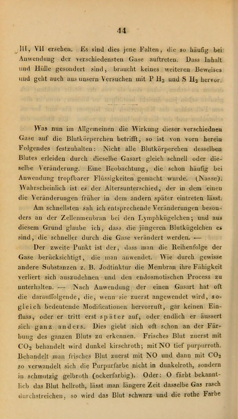 ^!U, Vll ersehen. Es sind dies jene Falten, die »o häufig bei Anwendung der verschiedensten Gase auftreten. Dass Inhalt und Hidle gesondert sind, braucht keines weiteren Beweises und geht auch aus unsern Versuchen mit P und S hervor. \Aas nun im Allgemeinen die Wirkung dieser verschiednen Gase auf die Blutkörperchen betrifft, so ist von vorn herein Folgendes festzuhalten: Nicht alle Blutkörperchen desselben Blutes erleiden durch dieselbe Gasart gleich schnell oder die- selbe Veränderung. Eine Beobachtung, die schon häufig bei Anwendung tropfbarer Flüssigkeiten gemacht wurde. (.Nasse). Wahrscheinlich ist es der Altersunterschied, der in dem einen die Veränderungen früher in dem andern später eintreten lässt. Am schnellsten sah ich entsprechende Veränderungen beson- ders an der Zellenmenbran bei den Lymphkügelchen; und aus diesem Grund glaube ich, dass die jüngeren Blutkügelchen es sind, die schneller durch die Gase verändert werden. — Der zweite Punkt ist der, tlass man die Reihenfolge der Gase berücksichtigt, die man anvvendet. W'ie durch gewisse andere Substanzen z. B. Jodtinktur die Membran ihre Fähigkeit verliert sich auszudehnen und den endosmotischen Process zu unterhalten. — Nach Anwendung der einen Gasart hat oft die darauffolgende, diej wenn sie zuerst angewendet wird, so- gleich bedeutende Modificationen hervorruft, gar keinen Ein- lluss, oder er tritt erst später auf, oder endlich er äussert sich ganz anders. Dies giebt sich oft schon an der Fär- bung des ganzen Bluts zu erkennen. Frisches Blut zuerst mit CO2 behandelt wird dunkel kirschroth; mit NO tief purpurroth. Behandelt man frisches Blut zuerst mit NO und dann mit COj so verwandelt sich die Purpurfarbe nicht in dunkelroth, sondern in schmutzig gelbroth (ockerfarbig). Oder: O färbt bekannt- lich das Blut hcllroth, lässt man längere Zeit dasselbe Gas rasch liurdistrcichen, so wird das Blut schwarz und die rothe Farbe