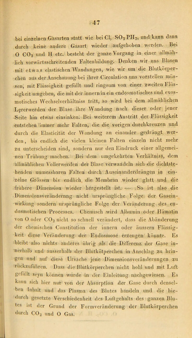 bei einzelnen Gasarten statt wie bei CI, SO2PH2, und kann dann durch keine andere Gasart wieder aufgehoben werden. Bei O CO2 und H etc. besteht der ganze Vorgang in einer allmäh- lich vorwärtsschreitenden Faltenbildung. Denken wir uns Blasen mit etwas elastischen Wandungen, wie wir um die Blutkörper- chen aus der Anschauung bei ihrer Circulation uns vorstellen müs- .sen, mit Flüssigkeit gefüllt und ringsum von einer zweiten Flüs- sigkeit umgeben, die mit der innern in ein cndosmotisches lind exos- motisches Wechselverhältniss tritt, so wird bei dem allmählichen L^rerwerden der Blase ihre Wandung nach dieser oder jener Seite hin etwas einsinken. Bei weiterem Austritt der Flüssigkeit entstehen immer mehr Falten, die die vorigen durchkreuzen und durch die Elasticität der Wandung an einander gedrängt wer- den, bis endlich die vielen kleinen Falten einzeln nicht mehr zu unterscheiden sind, sondern nur den Eindruck einer allgemei- nen Trübung machen. Bei dem umgekehrten Verhältniss, dem allmählichen Vollerwerden der Blase verwandeln sich die dichtste- henden unmessbaren Falten, durch Auseinanderdrängen in ein- zelne Grössen bis endlich die Membran wieder glatt und die frühere Dimension wüeder hergestellt ist. — .So ist also die Dimensionsverändernng nicht ursprüngliche Folge der Gasein- wirkung sondern ursprüngliche Folge der Verändetung des en- dosmotischen Processes. Chemisch iviril Albumin oder Hämatin von O oder CO2 nicht so schnell verändert, dass die Abänderung der chemischen Constitution der innern oder äussern Flüssig- keit diese Veränderung der Endosmose erzeugen könnte. Es bleibt also nichts anderes übrig als die Differenz der Gase in- nerhalb und ausserhalb der Blutkötperchen in Anschlag zu brin- gen und auf diese Ursache jene Dimensionsverändernngeii zu riickzuführen. Dass die Blutkörperchen nicht hohl und mit Luft gefiillt seyii können wurde in der Einleitung nachgewiesen. Es kann sich hier nur von der Absorption der Gase durch densel- ben Inhalt und das Plasma des Blutes handeln und die hie- durch gesetzte Verschiedenheit des Luftgehalts des ganzen Blu- tes ist der Grund der Formveränderung der Blutkörperchen durch CO2 und O Gas.