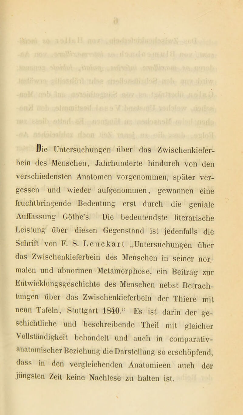 Die Untersuchungen über das Zwischenkiefer- bein des Menschen, Jahrhunderte hindurch von den verschiedensten Anatomen vorgenommen, später ver- gessen und wieder aufgenommen, gewannen eine fruchtbringende Bedeutung erst durch die geniale Auffassung Göthe’s. Die bedeutendste literarische. Leistung über diesen Gegenstand ist jedenfalls die Schrift von F. S. Leuckart „Untersuchungen über das Zwischenkieferbein des Menschen in seiner nor- malen und abnormen Metamorphose, ein Beitrag zur Entwicklungsgeschichte des Menschen nebst Betrach- tungen über das Zwischenkieferbein der Thiere mit neun Tafeln, Stuttgart 1840.“ Es ist darin der ge- schichtliche und beschreibende Theil mit gleicher Vollständigkeit behandelt und auch in comparativ- anatoinischer Beziehung die Darstellung so erschöpfend, dass in den vergleichenden Analomieen auch der jüngsten Zeit keine Nachlese zu hallen ist.