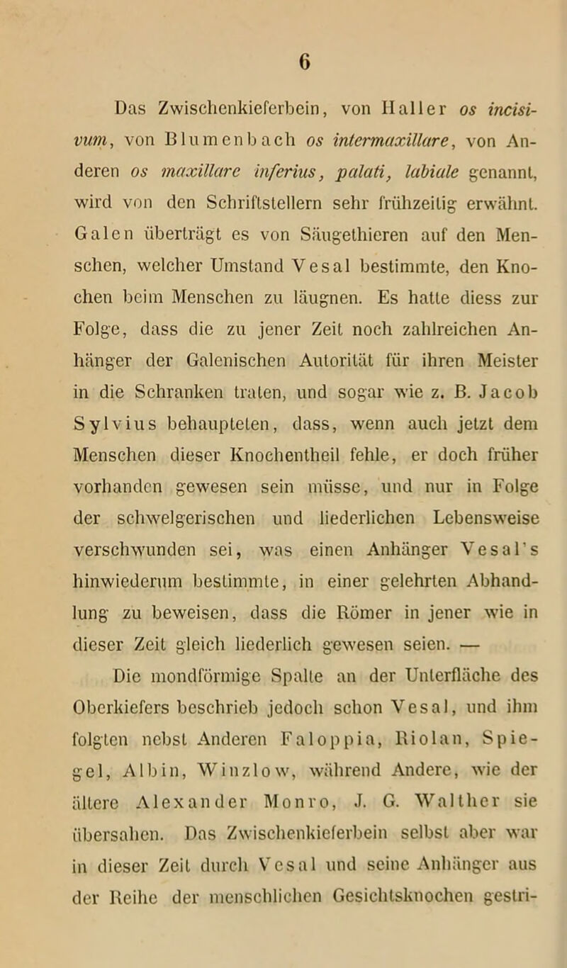 Das Zwischenkieferbein, von Haller os incisi- vum, von Blumenbach os intermaxillare, von An- deren os inaxillare inferius, palati, labiale genannt, wird von den Schriftstellern sehr frühzeitig erwähnt. Galen überträgt es von Säugethieren auf den Men- schen, welcher Umstand Vesal bestimmte, den Kno- chen beim Menschen zu läugnen. Es hatte diess zur Folge, dass die zu jener Zeit noch zahlreichen An- hänger der Galenischen Autorität für ihren Meister in die Schranken traten, und sogar wie z. B. Jacob Sylvins behaupteten, dass, wenn auch jetzt dem Menschen dieser Knochentheil fehle, er doch früher vorhanden gewesen sein müsse, und nur in Folge der schwelgerischen und liederlichen Lebensweise verschwunden sei, was einen Anhänger Vesal's hinwiederum bestimmte, in einer gelehrten Abhand- lung zu beweisen, dass die Römer in jener wie in dieser Zeit gleich liederlich gewesen seien. — Die mondförmige Spalte an der Unterfläche des Oberkiefers beschrieb jedoch schon Vesal, und ihm folgten nebst Anderen Faloppia, Riol an, Spie- gel, A1 b i n, W i nz 1 o w, während Andere, wie der ältere Alexander Monro, J. G. Walther sie übersahen. Das Zwischenkieferbein selbst aber war in dieser Zeit durch Vesal und seine Anhänger aus der Reihe der menschlichen Gesichtsknochen gestri-