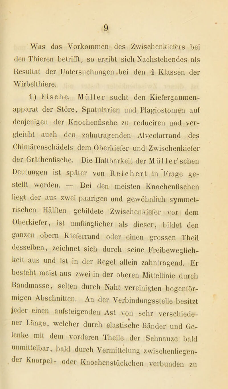 Was das Vorkommen des Zwischenkiefers bei den Thieren betrifft, so ergibt sich Nachstehendes als Resultat der Untersuchungen bei den 4 Klassen der Wirbellhiere. 1) Fische. Müller sucht den Kiefergaumen- apparat der Störe, Spalularien und Plagioslomen auf denjenigen der Knochenfische zu reduciren und ver- gleicht auch den zahn tragenden Alveolarrand des Chimärenschädels dem Oberkiefer und Zwischenkiefer der Grälhenfische. Die Haltbarkeit der Müller’sehen Deutungen ist später von Reichert in Frage ge- stellt worden. — Bei den meisten Knochenfischen liegt der aus zwei paarigen und gewöhnlich symmet- rischen Hälften gebildete Zwischenkiefer vor dem Oberkiefer, ist umfänglicher als dieser, bildet den ganzen obern Kieferrand oder einen grossen Theil desselben, zeichnet sich durch seine Freibeweglich- keit aus und ist in der Regel allein zahntragend. Er besteht meist aus zwei in der oberen Mittellinie durch Bandmasse, selten durch Naht vereinigten bogenför- migen Abschnitten. An der Verbindungsstelle besitzt jeder einen aufsleigenden Ast von sehr verschiede- ner Lange, welcher durch elastische Bänder und Ge- lenke mit dem vorderen Theile der Schnauze bald unmittelbar, bald durch Vermittelung zwischenliegen- der Knorpel- oder Knochenstückchen verbunden zu