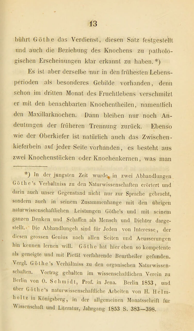 bührt Gölhe das Verdienst, diesen Salz festgestellt und auch die Beziehung des Knochens zu patholo- gischen Erscheinungen klar erkannt zu haben. *) Es ist aber derselbe nur in den frühesten Lebens- perioden als besonderes Gebilde vorhanden, denn schon im dritten Monat des Fruchtlebens verschmilzt er mit den benachbarten Knochenlheilen, namentlich den Maxillarknochen. Dann bleiben nur noch An- deutungen der früheren Trennung zurück. Ebenso wie der Oberkiefer ist natürlich auch das Zwischen- kieferbein auf jeder Seite vorhanden, es besteht aus zwei Knochenstücken oder Knochenkernen, was man *) I'1 der jüngsten Zeit -wurde, in zwei Abhandlungen Gölhe’s Vcrhallniss zu den Naturwissenschaften erörtert und darin auch unser Gegenstand nicht nur zur Sprache gebracht, sondern auch in seinem Zusammenhänge mit den übrigen naturwissenschaftlichen Leistungen Gölhc’s und mit seinem ganzen Denken und SchafTcn als Mensch und Dichter darge- stellt.• Die Abhandlungch sind für Jeden von Interesse, der diesen giessen Genius nach allen Seiten und Aeusscrungen hin kennen lernen will. Gölhe hat hier eben so kompetente als geneigte und mit Pietät verfahrende Beurtheiler gefunden. Veigl. Gölhe ’s Vcrhüllniss zu den organischen Naturwissen- schaften. Vortrag gehalten im wissenschaftlichen Verein zu Berlin von 0. Schmidt, Prof, in Jena. Berlin 1853, und iihoi Güthc’s naturwissenschaftliche Arbeiten von II. IIcIm- hol tz in Königsberg, in der allgemeinen Monatsschrift für Wissenschaft und Literatur, Jahrgang 1853 S. 383—398.