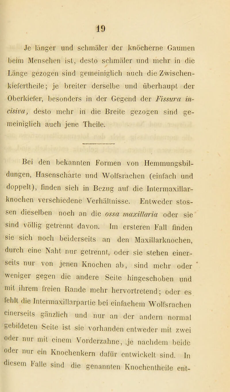 Je langer und schmäler der knöcherne Gaumen beim Menschen ist, desto schmäler und mehr in die Länge gezogen sind gemeiniglich auch die Zwischen- kiefertheile; je breiter derselbe und überhaupt der Oberkiefer, besonders in der Gegend der Fissura in- cisiva, desto mehr in die Breite gezogen sind ge- meiniglich auch jene Tlieile. Bei den bekannten Formen von Hemmungsbil- dungen, Hasenscharte und Wolfsrachen (einfach und doppelt), finden sich in Bezug auf die Intermaxillar- knochen verschiedene Verhältnisse. Entweder stos- sen dieselben noch an die ossa maxillaria oder sie sind völlig getrennt davon. Im ersleren Fall finden sie sich noch beiderseits an den Maxillarknochen, durch eine Naht nur getrennt, oder sie stehen einer- seits nur von jenen Knochen ab, sind mehr oder ‘ weniger gegen die andere Seite hingeschoben und mit ihrem freien Rande mehr hervorlrelend; oder es fehlt die Intermaxillarparlie bei einfachem Wolfsrachen einerseits gänzlich und nur an der andern normal gebildeten Seile ist sie vorhanden entweder mit zwei odei nui mit einem Vorderzahne, .je nachdem beide oder nur ein Knochenkern dafür entwickelt sind. In diesem Falle sind die genannten Knoehenlheile ent-