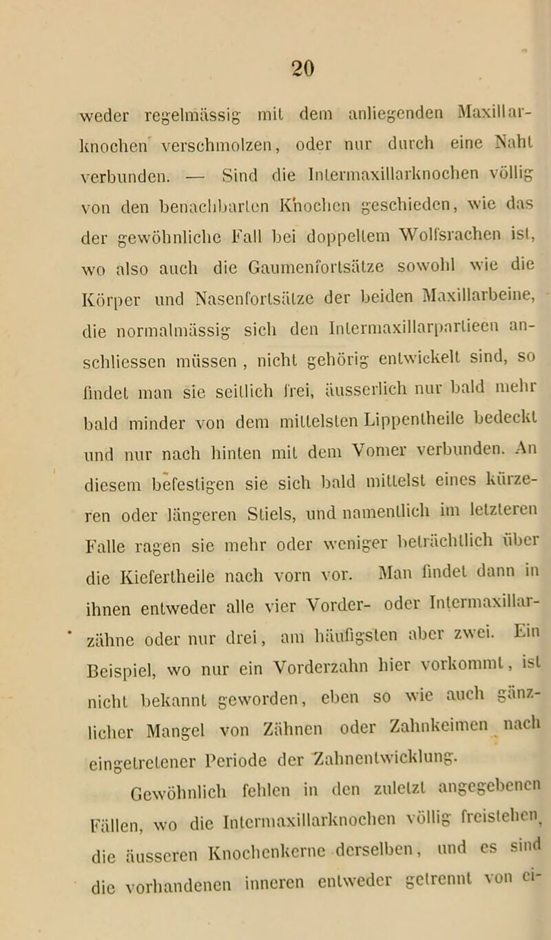 weder regelmässig mit dem anliegenden Maxillar- knochen verschmolzen, oder nur durch eine Naht verbunden. — Sind die Intermaxillarknochen völlig von den benachbarten Knochen geschieden, wie das der gewöhnliche Fall bei doppeltem Wolfsrachen ist, wo also auch die Gaumenfortsätze sowohl wie die Körper und Nasenfortsätze der beiden Maxillarbeine, die normalmässig sich den Inlermaxillarpnrtieen an- schliessen müssen , nicht gehörig entwickelt sind, so findet man sie seitlich frei, äusscrlich nur bald mehr bald minder von dem mittelsten Lippentheile bedeckt und nur nach hinten mit dem Vomer verbunden. An diesem befestigen sie sich bald mittelst eines kürze- ren oder längeren Stiels, und namentlich im letzteien Falle ragen sie mehr oder weniger beträchtlich über die Kiefertheile nach vorn vor. Man findet dann in ihnen entweder alle vier Vorder- oder Intcrmaxillai- zähne oder nur drei, am häufigsten aber zw ei. Ein Beispiel, wo nur ein Vorderzahn hier vorkommt, ist nicht bekannt geworden, eben so wie auch gänz- licher Mangel von Zähnen oder Zahnkeimen nach eingetretener Periode der Zahnenlwicklung. Gewöhnlich fehlen in den zuletzt angegebenen Fällen, wo die Intermaxillarknochen völlig freistehen, die äusseren Knochenkerne derselben, und es sind die vorhandenen inneren entweder getrennt von ci-