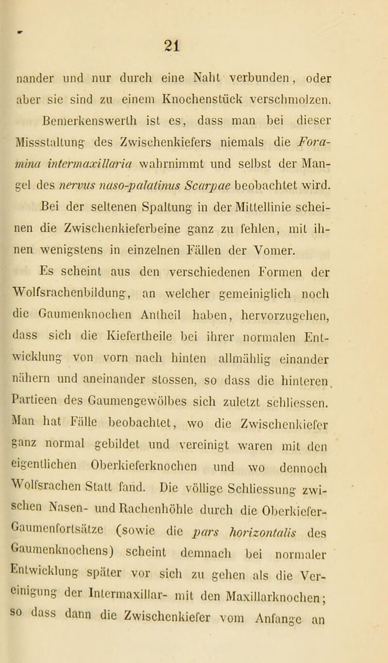 nander und nur durch eine Nalil verbunden, oder aber sie sind zu einem Knochenstück verschmolzen. Bemerkenswerlh ist es, dass man bei dieser Missstaltung des Zwischenkiefers niemals die Fora- mina intcrmaxillaria wahrnimmt und selbst der Man- gel des nervas naso-palatinus Scarpae beobachtet wird. Bei der seltenen Spaltung in der Mittellinie schei- nen die Zwischenkieferbeine ganz zu fehlen, mit ih- nen wenigstens in einzelnen Fällen der Vomer. Es scheint aus den verschiedenen Formen der Wolfsrachenbildung, an welcher gemeiniglich noch die Gaumenknochen Anlheil haben, hervorzugehen, dass sich die Kiefertheile bei ihrer normalen Ent- wicklung von vorn nach hinten allmählig einander nähern und aneinander stossen, so dass die hinteren Partieen des Gaumengewölbes sich zuletzt schliessen. Man hat Fälle beobachtet, wo die Zwischenkiefer ganz normal gebildet und vereinigt waren mit den eigentlichen Oberkieferknochen und wo dennoch M olfsraehen Statt fand. Die völlige Schliessung zwi- schen Nasen- und Rachenhöhle durch die Oberkiefer- Gaumenforlsätze (sowie die pars horizontalis des Gaumenknochens) scheint demnach bei normaler Entwicklung später vor sich zu gehen als die Ver- einigung der Inlermaxillar- mit den Maxillarknochen; so dass dann die Zwischenkiefer vom Anfänge an