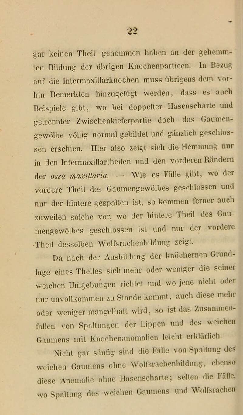 gar keinen Theil genommen haben an der gehemm- len Bildung der übrigen Knoehenpartieen. In Bezug auf die Intermaxillarknochen muss übrigens dem vor- hin Bemerkten hinzugefügt werden, dass es auch Beispiele gibt, wo bei doppelter Hasenscharte und getrennter Zwischenkieferparlie doch das Gaumen- gewölbe völlig normal gebildet und gänzlich geschlos- sen erschien. Hier also zeigt sich die Hemmung nui in den Inlermaxillartheilen und den vorderen Rändern der ossa maxillaria. — Wie es Fälle gibt, wo der vordere Theil des Gaumengewölbes geschlossen und nur der hintere gespalten ist, so kommen fernei auch zuweilen solche vor, wo der hintere Theil des Gau- mengewölbes geschlossen ist und nui dei vordere ■ Theil desselben Wolfsrachenbildung zeigt. Da nach der Ausbildung der knöchernen Grund- lage eines Theiles sich mehr oder weniger die seiner weichen Umgebungen richtet und wo jene nicht oder nur unvollkommen zu Stande kommt, auch diese nu ln oder weniger mangelhaft wird, so ist das Zusammen- fallen von Spaltungen der Lippen und des weichen Gaumens mit Knochcnanomalien leicht erklärlich. Nicht gar säulig sind die Fälle von Spaltung des weichen Gaumens ohne Wolfsrachenbildung, ebenso diese -Anomalie ohne Hasenscharte; selten die Fälle, wo Spaltung des weichen Gaumens und Wolfsrachen