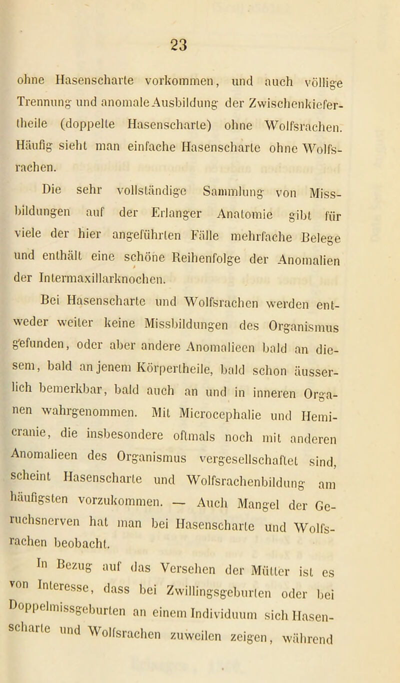 ohne Hasenscharte Vorkommen, und auch völlige Trennung- und anomaleAusbildung der Zwischenkiefer- theile (doppelte Hasenscharte) ohne Wolfsrachen. Häufig sieht man einfache Hasenscharte ohne Wolfs- rachen. Die sehr vollständige Sammlung von Miss- bildungen auf der Erlanger Anatomie gibt für viele der hier angeführten Fälle mehrfache Belege und enthält eine schöne Reihenfolge der Anomalien der Intermaxillarknochen. Bei Hasenscharte und Wolfsrachen werden ent- weder weiter keine Missbildungen des Organismus gefunden, oder aber andere Anomalieen bald an die- sem, bald an jenem Körperlheile, bald schon üusser- lich bemerkbar, bald auch an und in inneren Orga- nen wahrgenommen. Mit Microcephalie und Hemi- cranie, die insbesondere oftmals noch mit anderen Anomalieen des Organismus vergesellschaftet sind, scheint Hasenscharte und Wolfsrachenbildung am häufigsten vorzukommen. — Auch Mangel der Ge- ruchsnerven hat man bei Hasenscharte und Wolfs- rachen beobacht. In Bezug auf das Versehen der Mütter ist es VOn Inleresse, dass bei Zwillingsgeburten oder bei Doppelmissgeburten an einem Individuum sich Ilasen- schaite und Wolfsrachen zuweilen zeigen, während