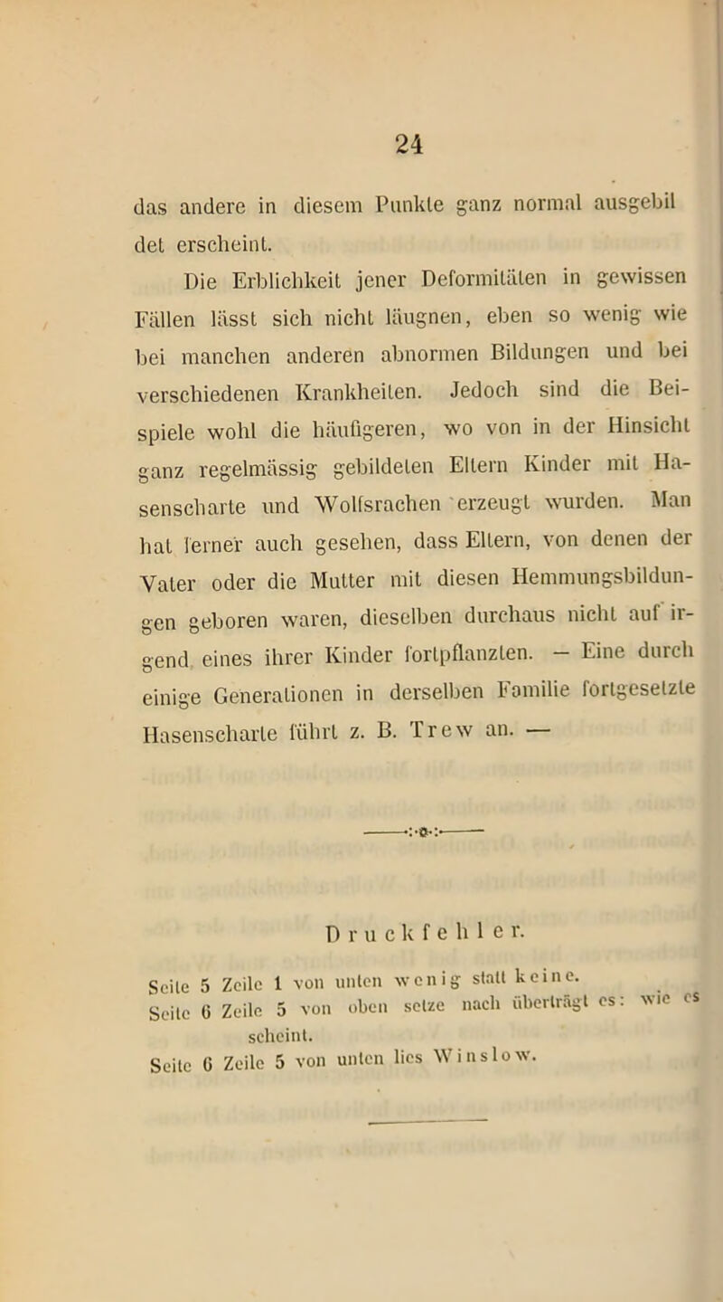 das andere in diesem Punkte ganz normal ausgebil det erscheint. Die Erblichkeit jener Deformitäten in gewissen Fällen lässt sich nicht läugnen, eben so wenig wie bei manchen anderen abnormen Bildungen und bei verschiedenen Krankheiten. Jedoch sind die Bei- spiele wohl die häufigeren, wo von in der Hinsicht ganz regelmässig gebildeten Ellern Kinder mit Ha- senscharte und Wolfsrachen erzeugt wurden. Man hat ferner auch gesehen, dass Eltern, von denen der Vater oder die Mutter mit diesen Hemmungsbildun- gen geboren waren, dieselben durchaus nicht auf ii- gend eines ihrer Kinder fortpflanzten. Eine durch einige Generationen in derselben Familie fortgesetzte Hasenscharte führt z. B. Trew an. — Druckfehle r. Seile 5 Zeile 1 von unten wenig- stall keine. geile G Zeile 5 von oben setze nach überträgt es: wie cs scheint. Seite G Zeile 5 von unten lies W ins low.