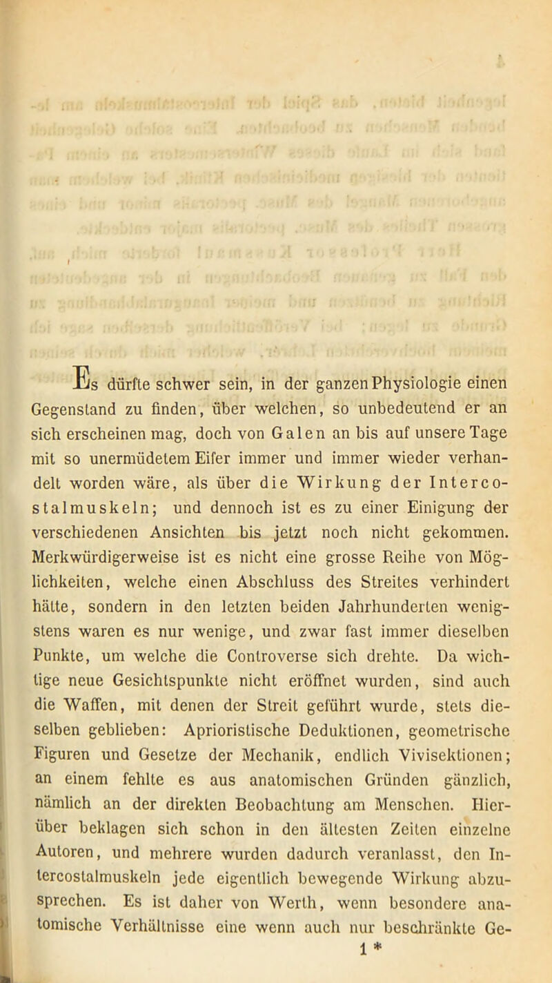 I Es dürfte schwer sein, in der ganzen Physiologie einen Gegenstand zu finden, über welchen, so unbedeutend er an sich erscheinen mag, doch von Galen an bis auf unsere Tage mit so unermüdetem Eifer immer und immer wieder verhan- delt worden wäre, als über die Wirkung der Interco- stalmuskeln; und dennoch ist es zu einer Einigung der verschiedenen Ansichten bis jetzt noch nicht gekommen. Merkwürdigerweise ist es nicht eine grosse Reihe von Mög- lichkeiten, welche einen Abschluss des Streites verhindert hätte, sondern in den letzten beiden Jahrhunderten wenig- stens waren es nur wenige, und zwar fast immer dieselben Punkte, um welche die Controverse sich drehte. Da wich- tige neue Gesichtspunkte nicht eröffnet wurden, sind auch die Waffen, mit denen der Streit geführt wurde, stets die- selben geblieben: Aprioristische Deduktionen, geometrische Figuren und Gesetze der Mechanik, endlich Vivisektionen; an einem fehlte es aus anatomischen Gründen gänzlich, nämlich an der direkten Beobachtung am Menschen. Hier- über beklagen sich schon in den ältesten Zeiten einzelne Autoren, und mehrere wurden dadurch veranlasst, den In- lercostalmuskeln jede eigentlich bewegende Wirkung abzu- sprechen. Es ist daher von Werth, wenn besondere ana- tomische Verhältnisse eine wenn auch nur beschränkte Ge- 1 *