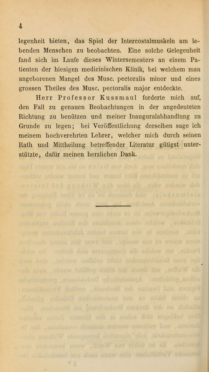 legenheit bieten, das Spiel der Intercostalmuskeln am le- benden Menschen zu beobachten. Eine solche Gelegenheit fand sich im Laufe dieses Wintersemesters an einem Pa- tienten der hiesigen medicinischen Klinik, bei welchem man angeborenen Mangel des Muse, peetoralis minor und eines grossen Theiles des Muse, peetoralis major entdeckte. Herr Professor Kussmaul forderte mich auf, den Fall zu genauen Beobachtungen in der angedeuteten Richtung zu benützen und meiner Inauguralabhandlung zu Grunde zu legen; bei Veröffentlichung derselben sage ich meinem hochverehrten Lehrer, welcher mich durch seinen Rath und Mittheilung betreffender Literatur gütigst unter- stützte, dafür meinen herzlichen Dank.