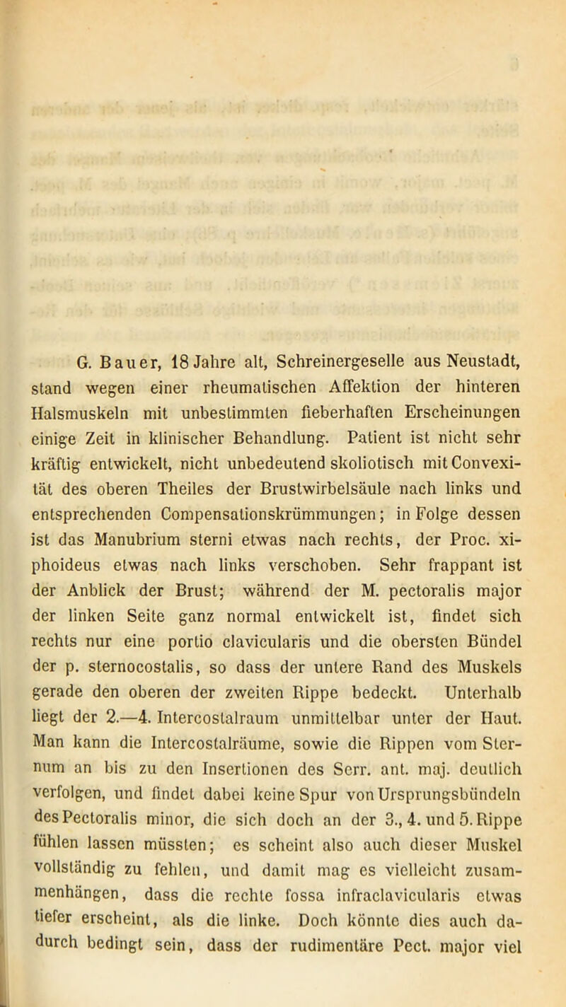 G. Bauer, 18 Jahre alt, Schreinergeselle aus Neustadt, stand wegen einer rheumatischen AfTektion der hinteren Halsmuskeln mit unbestimmten fieberhaften Erscheinungen einige Zeit in klinischer Behandlung. Patient ist nicht sehr kräftig entwickelt, nicht unbedeutend skoliotisch mit Convexi- lät des oberen Theiles der Brustwirbelsäule nach links und entsprechenden Compensationskrümmungen; in Folge dessen ist das Manubrium sterni etwas nach rechts, der Proc. xi- phoideus etwas nach links verschoben. Sehr frappant ist der Anblick der Brust; während der M. pectoralis major der linken Seite ganz normal entwickelt ist, findet sich rechts nur eine portio clavicularis und die obersten Bündel der p. sternocostalis, so dass der untere Rand des Muskels gerade den oberen der zweiten Rippe bedeckt. Unterhalb liegt der 2.—4. Intercoslalraum unmittelbar unter der Haut. Man kann die Intercoslalräume, sowie die Rippen vom Ster- num an bis zu den Insertionen des Serr. ant. maj. deutlich verfolgen, und findet dabei keine Spur von Ursprungsbündeln des Pectoralis minor, die sich doch an der 3., 4. und 5. Rippe fühlen lassen müssten; es scheint also auch dieser Muskel vollständig zu fehlen, und damit mag es vielleicht Zusam- menhängen, dass die rechte fossa infraclavicularis etwas tiefer erscheint, als die linke. Doch könnte dies auch da- durch bedingt sein, dass der rudimentäre Pect, major viel