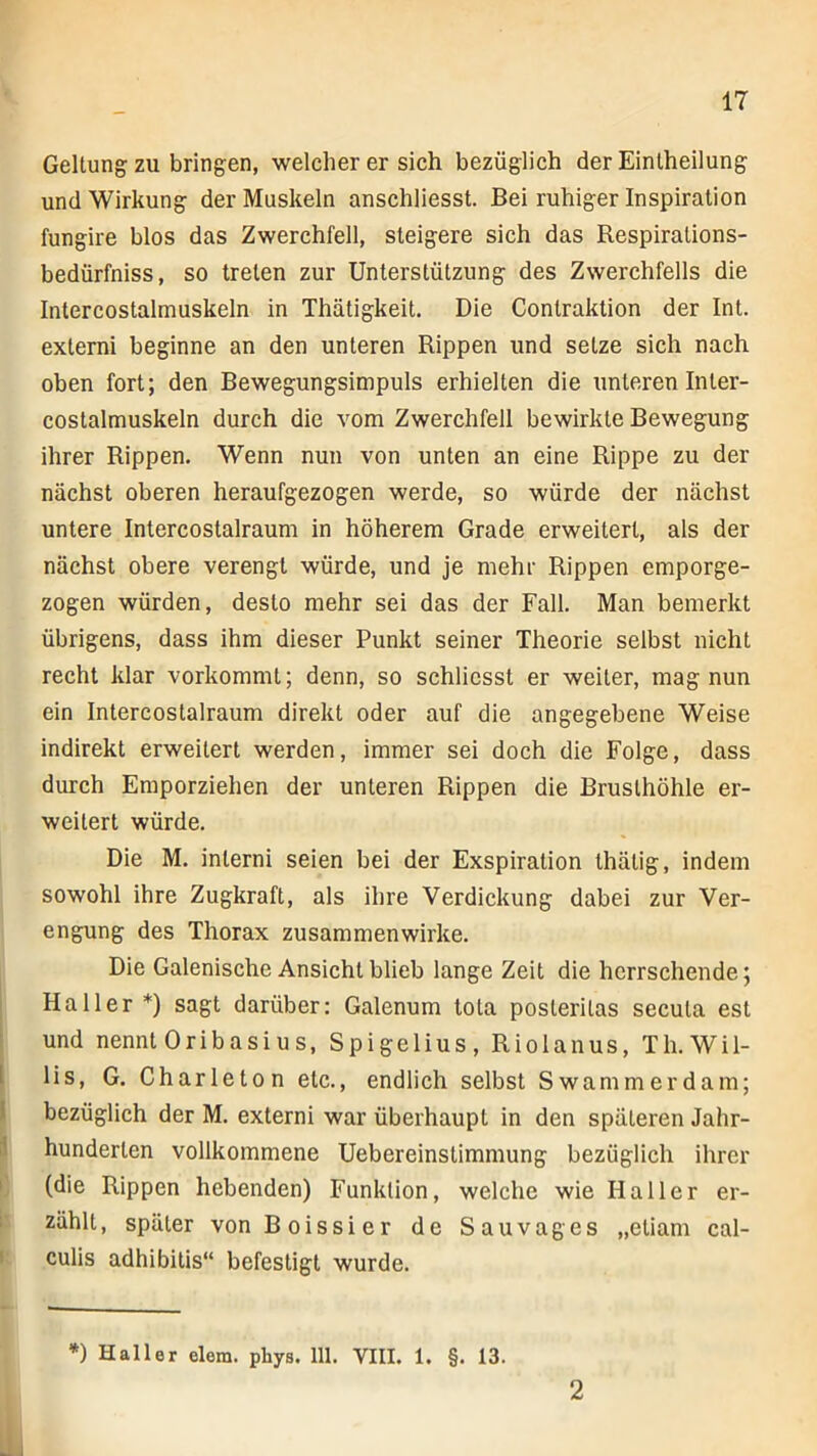 Geltung zu bringen, welcher er sich bezüglich der Eintheilung und Wirkung der Muskeln anschliesst. Bei ruhiger Inspiration fungire blos das Zwerchfell, steigere sich das Respiralions- bedürfniss, so treten zur Unterstützung des Zwerchfells die Intercostalmuskeln in Thätigkeit. Die Conlraktion der Int. externi beginne an den unteren Rippen und setze sich nach oben fort; den Bewegungsimpuls erhielten die unteren In ler- costalmuskeln durch die vom Zwerchfell bewirkte Bewegung ihrer Rippen. Wenn nun von unten an eine Rippe zu der nächst oberen heraufgezogen werde, so würde der nächst untere Intercostalraum in höherem Grade erweitert, als der nächst obere verengt würde, und je mehr Rippen emporge- zogen würden, desto mehr sei das der Fall. Man bemerkt übrigens, dass ihm dieser Punkt seiner Theorie selbst nicht recht klar vorkommt; denn, so schliesst er weiter, mag nun ein Intercostalraum direkt oder auf die angegebene Weise indirekt erweitert werden, immer sei doch die Folge, dass durch Emporziehen der unteren Rippen die Brusthöhle er- weitert würde. Die M. interni seien bei der Exspiration thätig, indem sowohl ihre Zugkraft, als ihre Verdickung dabei zur Ver- engung des Thorax zusammenwirke. Die Galenische Ansicht blieb lange Zeit die herrschende; Haller *) sagt darüber: Galenum tola posteritas secuta est und nennt Oribasius, Spigelius, Riolanus, Tli.Wil- lis, G. Charleton etc., endlich selbst Swammerdam; bezüglich der M. externi war überhaupt in den späteren Jahr- hunderten vollkommene Uebereinstimmung bezüglich ihrer (die Rippen hebenden) Funktion, welche wie Haller er- zählt, später von Boissier de Sauvages „etiam cal- culis adhibilis“ befestigt wurde. *) Haller elem. pbys. 111. VIII. 1. §. 13. 2