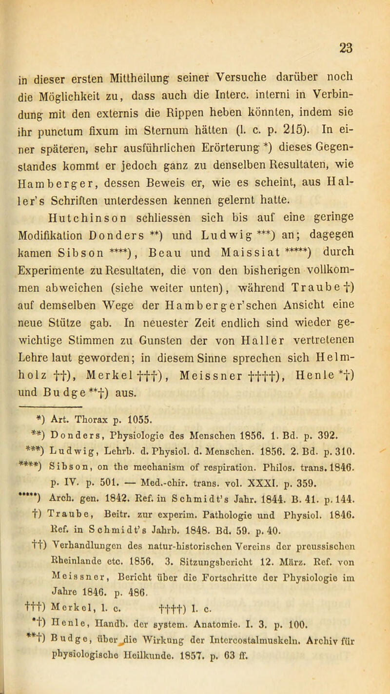 in dieser ersten Mittheilung: seiner Versuche darüber noch die Möglichkeit zu, dass auch die Interc. inlerni in Verbin- dung mit den externis die Rippen heben könnten, indem sie ihr punctum fixum im Sternum hätten (1. c. p. 215). In ei- ner späteren, sehr ausführlichen Erörterung *) dieses Gegen- standes kommt er jedoch ganz zu denselben Resultaten, wie Hamberger, dessen Beweis er, wie es scheint, aus Hal- le r’s Schriften unterdessen kennen gelernt hatte. Hutchinson schliessen sich bis auf eine geringe Modifikation Don der s **) und Lu dwi g ***) an; dagegen kamen Sibson ****), Beau und Maissiat *****) durch Experimente zu Resultaten, die von den bisherigen vollkom- men ab weichen (siehe weiter unten), während Traube f) auf demselben Wege der Hamb erg er’sehen Ansicht eine neue Stütze gab. In neuester Zeit endlich sind wieder ge- wichtige Stimmen zu Gunsten der von Haller vertretenen Lehre laut geworden; in diesem Sinne sprechen sich Helm- holz ff), Merkel fff), Meissner fttt)» Henle*f) und Bu dge **f) aus. *) Art. Thorax p. 1055. **) Donders, Physiologie des Menschen 1856. 1. Bd. p. 392. ***) Ludwig, Lehrb. d. Physiol. d. Menschen. 1856. 2. Bd. p. 310. ****) Sihson, on the mechanism of respiration. Philos. trans. 1846. p. IV. p. 501. — Med.-chir. trans. vol. XXXI. p. 359. **•**) Arch. gen. 1842. Ref. in Schmidt’s Jahr. 1844. B. 41. p. 144. t) Traube, Beitr. zur experim. Pathologie und Physiol. 1846. Ref. in Schmidt’s Jahrb. 1848. Bd. 59. p. 40. tt) Verhandlungen des natur-historischen Vereins der proussischen Rheinlande etc. 1856. 3. Sitzungsbericht 12. März. Ref. von Meissner, Bericht über die Fortschritte der Physiologie im Jahre 1846. p. 486. ttt) Merkel, 1. c. ffff) 1. c. *t) Henle, Ilandb. der 6ystcm. Anatomie. I. 3. p. 100. **f) Budgo, über^io Wirkung der Intcrcostalmuskcln. Archiv für physiologische Heilkunde. 1857. p. 63 ff.