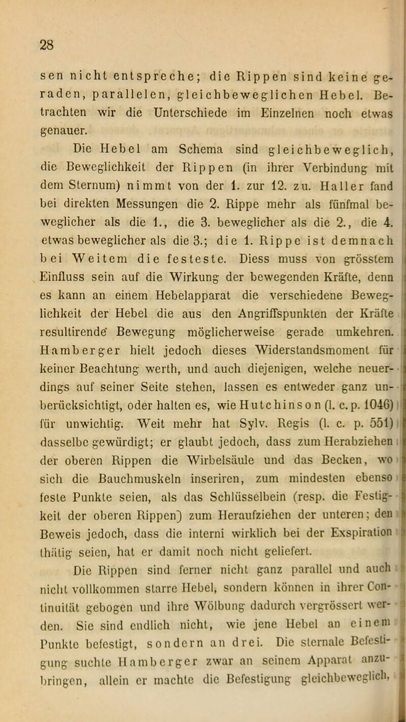 sen nicht entspreche; die Rippen sind keine ge- raden, parallelen, gleichbeweglichen Hebel. Be- trachten wir die Unterschiede im Einzelnen noch etwas genauer. Die Hebel am Schema sind gleichbeweglich, i die Beweglichkeit der Rippen (in ihrer Verbindung mit dem Sternum) nimmt von der 1. zur 12. zu. Haller fand bei direkten Messungen die 2. Rippe mehr als fünfmal be- weglicher als die 1., die 3. beweglicher als die 2., die 4. etwas beweglicher als die 3.; die 1. Rippe ist demnach bei Weitem die festeste. Diess muss von grösstem Einfluss sein auf die Wirkung der bewegenden Kräfte, denn es kann an einem Hebelapparat die verschiedene Beweg- lichkeit der Hebel die aus den Angriffspunkten der Kräfte resultirende' Bewegung möglicherweise gerade umkehren. Hamberger hielt jedoch dieses Widerstandsmoment für keiner Beachtung werth, und auch diejenigen, welche neuer- dings auf seiner Seite stehen, lassen es entweder ganz un- berücksichtigt, oder halten es, wie Hutchinson (1. c.p. 1046) für unwichtig. Weit mehr hat Sylv. Regis (1. c. p. 551) dasselbe gewürdigt; er glaubt jedoch, dass zum Herabziehen der oberen Rippen die Wirbelsäule und das Becken, wo sich die Bauchmuskeln inseriren, zum mindesten ebenso feste Punkte seien, als das Schlüsselbein (resp. die Festig- keit der oberen Rippen) zum Heraufziehen der unteren; den Beweis jedoch, dass die interni wirklich bei der Exspiration thätig seien, hat er damit noch nicht geliefert. Die Rippen sind ferner nicht ganz parallel und auch nicht vollkommen starre Hebel, sondern können in ihrer Con- tinuität gebogen und ihre Wölbung dadurch vergrössert wer- den. Sie sind endlich nicht, wie jene Hebel an einem Punkte befestigt, sondern an drei. Die slernale Befesti- gung suchte Hamberger zwar an seinem Apparat anzu- bringen, allein er machte die Befestigung gleichbeweglich, i