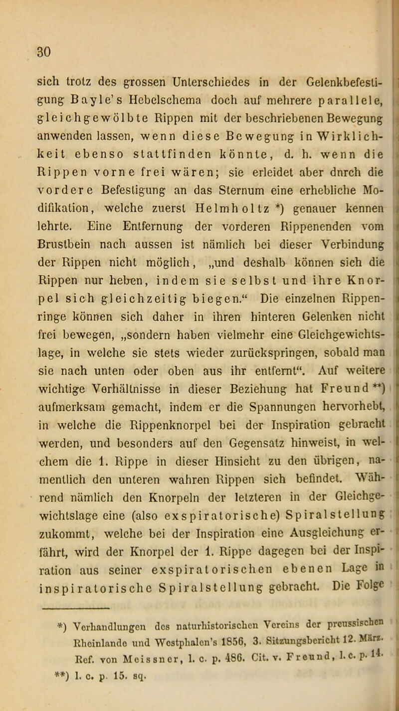 sich trotz des grossen Unterschiedes in der Gelenkbefesli- gung Bayle’s Hebelschema doch auf mehrere parallele, gleich gewölbte Rippen mit der beschriebenen Bewegung anwenden lassen, wenn diese Bewegung in Wirklich- keit ebenso statt finden könnte, d. h. wenn die Rippen vorne frei wären; sie erleidet aber dnrch die vordere Befestigung an das Sternum eine erhebliche Mo- difikation, welche zuerst Helmholtz*) genauer kennen lehrte. Eine Entfernung der vorderen Rippenenden vom Brustbein nach aussen ist nämlich bei dieser Verbindung der Rippen nicht möglich, „und deshalb können sich die Rippen nur heben, indem sie selbst und ihre Knor- pel sich gleichzeitig biegen.“ Die einzelnen Rippen- ringe können sich daher in ihren hinteren Gelenken nicht frei bewegen, „sondern haben vielmehr eine Gleichgewichts- lage, in welche sie stets wieder zurückspringen, sobald man sie nach unten oder oben aus ihr entfernt“. Auf weitere wichtige Verhältnisse in dieser Beziehung hat Freund**) f aufmerksam gemacht, indem er die Spannungen hervorhebt, in welche die Rippenknorpel bei der Inspiration gebracht werden, und besonders auf den Gegensatz hinweist, in wel- chem die 1. Rippe in dieser Hinsicht zu den übrigen, na- fi menllich den unteren wahren Rippen sich befindet. Wäh- rend nämlich den Knorpeln der letzteren in der Gleichge- wichtslage eine (also exspiratorische) SpiralStellung zukommt, welche bei der Inspiration eine Ausgleichung er- fährt, wird der Knorpel der 1. Rippe dagegen bei der Inspi- ration aus seiner exspiratorischen ebenen Lage in inspiratorische Spiralstellung gebracht. Die Folge *) Verhandlungen des naturhistorischen Vereins der prenssiseben Rheinlando und Wcstplialcn’s 1856, 3. Sitzungsbericht 12. März. Ref. von Meissner, 1. c. p. 486. Cit. v. Freund, 1. c. p- 1L