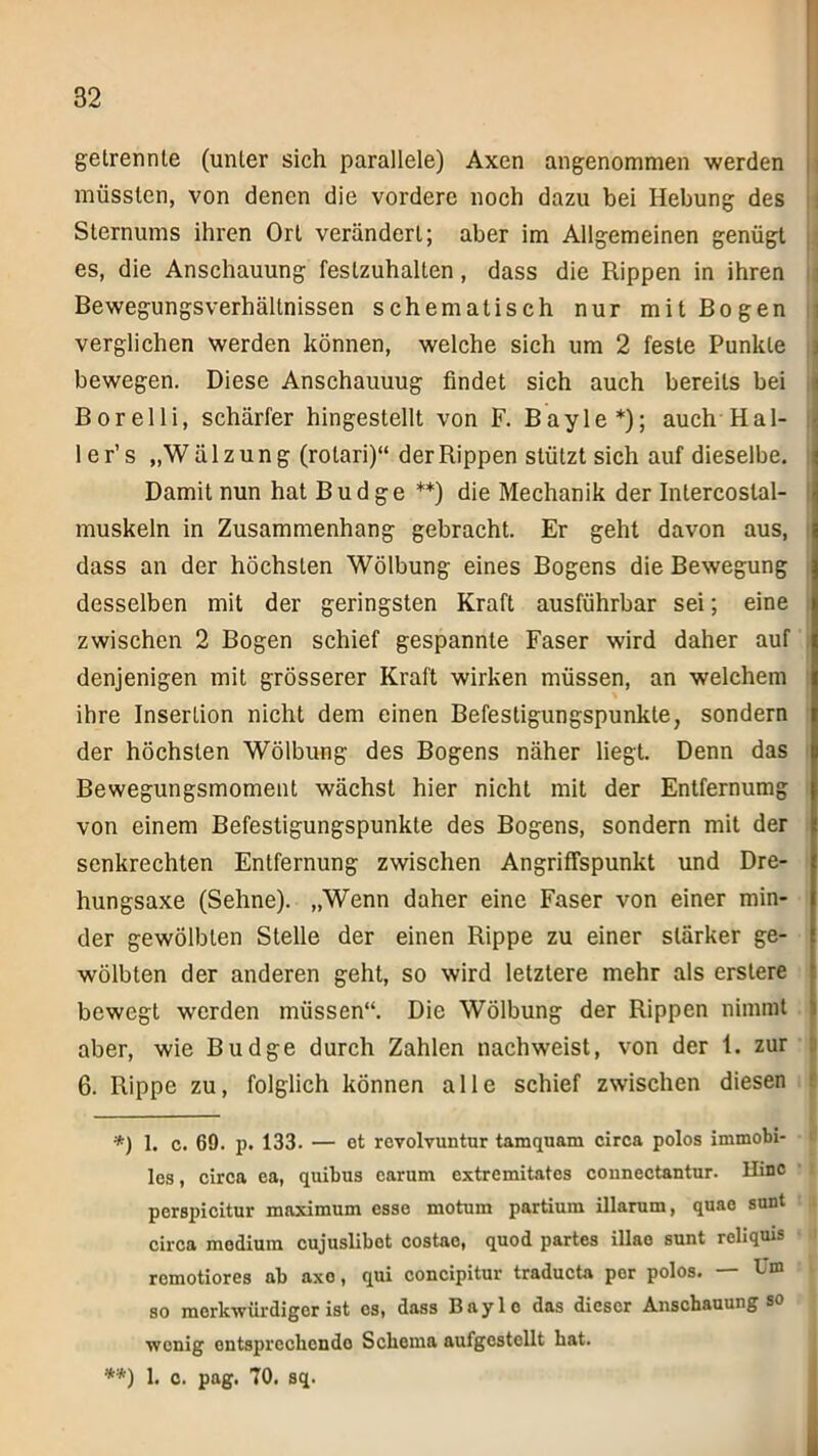 getrennte (unter sich parallele) Axen angenommen werden müssten, von denen die vordere noch dazu bei Hebung des Sternums ihren Ort verändert; aber im Allgemeinen genügt es, die Anschauung festzuhalten, dass die Rippen in ihren Bewegungsverhältnissen schematisch nur mit Bogen verglichen werden können, welche sich um 2 feste Punkte bewegen. Diese Anschauuug findet sich auch bereits bei Borelli, schärfer hingestellt von F. Bayle*); auch Hal- le r’s „Wälzung (rotari)“ der Rippen stützt sich auf dieselbe. Damit nun hat Budge **) die Mechanik der Intercoslal- muskeln in Zusammenhang gebracht. Er geht davon aus, ' dass an der höchsten Wölbung eines Bogens die Bewegung desselben mit der geringsten Kraft ausführbar sei; eine zwischen 2 Bogen schief gespannte Faser wird daher auf ; denjenigen mit grösserer Kraft wirken müssen, an welchem ihre Insertion nicht dem einen Befestigungspunkte, sondern der höchsten Wölbung des Bogens näher liegt. Denn das Bewegungsmoment wächst hier nicht mit der Entfernumg von einem Befestigungspunkte des Bogens, sondern mit der senkrechten Entfernung zwischen Angriffspunkt und Dre- hungsaxe (Sehne). „Wenn daher eine Faser von einer min- der gewölbten Stelle der einen Rippe zu einer stärker ge- wölbten der anderen geht, so wird letztere mehr als erslere bewegt werden müssen“. Die Wölbung der Rippen nimmt aber, wie Budge durch Zahlen nach weist, von der 1. zur 6. Rippe zu, folglich können alle schief zwischen diesen — *) 1. c. 69. p. 133. — et rcvolvuntur tamquam circa polos immobi- les , circa ea, quibus carum extremitates connectantur. Hinc perspicitur maximum esse motum partium illarum, quae sunt circa medium cujuslibot costae, quod partes illao sunt reliquis remotiores ab axo, qui concipitur traducta por polos. bm so merkwürdiger ist es, dass Bayle das dieser Anschauung so wenig entsprechende Schema aufgestellt hat. **) 1. c. pag. 70. sq.