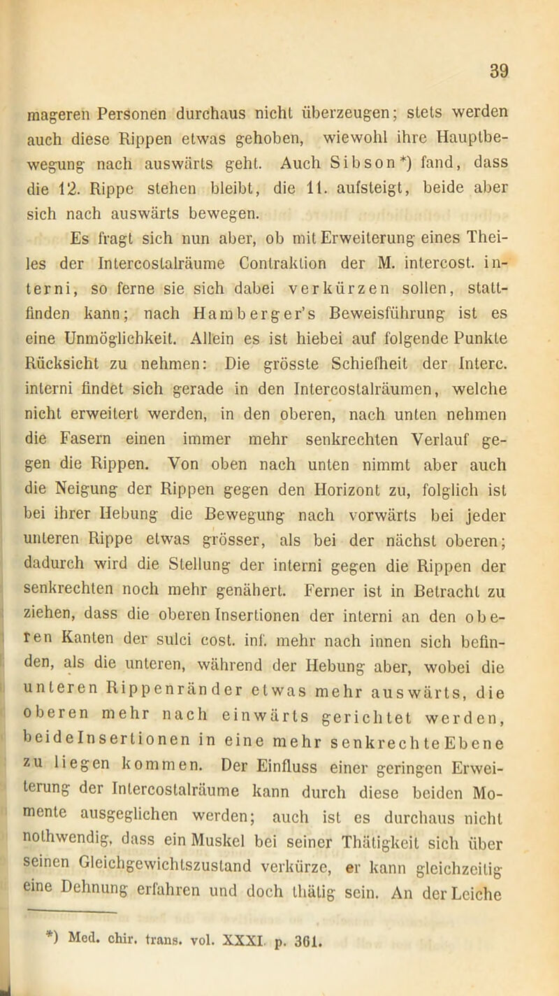 mageren Personen durchaus nicht überzeugen; stets werden auch diese Rippen etwas gehoben, wiewohl ihre Hauptbe- wegung nach auswärts geht. Auch Sibson*) fand, dass die 12. Rippe stehen bleibt, die 11. aufsteigt, beide aber sich nach auswärts bewegen. Es fragt sich nun aber, ob mit Erweiterung eines Thei- les der Intercoslalräume Conlraktion der M. intercost. in- terni, so ferne sie sich dabei verkürzen sollen, statt- finden kann; nach Ham berge r’s Beweisführung ist es eine Unmöglichkeit. Allein es ist hiebei auf folgende Punkte Rücksicht zu nehmen: Die grösste Schiefheit der Interc. interni findet sich gerade in den Intercostalräumen, welche nicht erweitert werden, in den oberen, nach unten nehmen die Fasern einen immer mehr senkrechten Verlauf ge- gen die Rippen. Von oben nach unten nimmt aber auch die Neigung der Rippen gegen den Horizont zu, folglich ist bei ihrer Hebung die Bewegung nach vorwärts bei jeder unteren Rippe etwas grösser, als bei der nächst oberen; dadurch wird die Stellung der interni gegen die Rippen der senkrechten noch mehr genähert. Ferner ist in Betracht zu ziehen, dass die oberen Insertionen der interni an den obe- ren Kanten der sulci cost. inf. mehr nach innen sich befin- den, als die unteren, während der Hebung aber, wobei die unteren Rippenränder etwas mehr auswärts, die oberen mehr nach einwärts gerichtet werden, beidelnserlionen in eine mehr senkrechteEbene zu liegen kommen. Der Einfluss einer geringen Erwei- terung der Inlercostalräume kann durch diese beiden Mo- mente ausgeglichen werden; auch ist es durchaus nicht nothwendig, dass ein Muskel bei seiner Thätigkeit sich über seinen Gleichgewichtszustand verkürze, er kann gleichzeitig eine Dehnung erfahren und doch thälig sein. An der Leiche *) Med. chir. trans. vol. XXXI. p. 3GI.