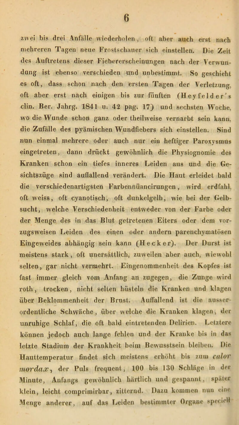 zwei bis drei Anfälle wiederholen , oft aber auch erst nach mehreren Tagen neue Frostschauer sich einstellen. Die Zeit des Auftretens dieser Fieberersclieinungen nach der Verwun- dung ist ebenso verschieden und unbestimmt. So geschieht es oft, dass schon nach den ersten Tagen der Verletzung, oft aber erst nach einigen bis zur fünften (Hey fei d er’s clin. Ber. Jahrg. 1841 u. 42 pag. 17) und sechsten Woche, wo die Wunde schon ganz oder theilweise vernarbt sein kann, die Zufälle des pyämischen Wundfiebers sich einstellen. Sind nun einmal mehrere oder auch nur ein heftiger Paroxysmus eingetreten, dann drückt gewöhnlich die Physiognomie des Kranken schon ein tiefes inneres Leiden aus und die Ge- sichtszüge sind auflallend verändert. Die Haut erleidet bald die verschiedenartigsten Farbennüancirungen, wird erdfahl, oft weiss, oft cyanotisch, oft dunkelgelb, wie bei der Gelb- sucht, welche Verschiedenheit entweder von der Farbe oder der Menge des in das Blut getretenen Eiters oder dem vor- zugsweisen Leiden des einen oder andern parenchymatösen Eingeweides abhängig sein kann (Hecker). Der Durst ist meistens stark, oft unersättlich, zuweilen aber auch, wiewohl selten, gar nicht vermehrt. Eingenommenheit des Kopfes ist fast immer gleich vom Anfang an zugegen, die Zunge wird roth, trocken, nicht selten hüsteln die Kranken und klagen über Beklommenheit der Brust. Auffallend ist die ausser- ordentliche Schwäche, über welche die Kranken klagen, der unruhige Schlaf, die oft bald eintretenden Delirien. Letztere können jedoch auch lange fehlen und der Kranke bis in das letzte Stadium der Krankheit beim Bewusstsein bleiben. Die Hauttemperatur findet sich meistens erhöht bis zum culor mordax, der Puls frequent, 100 bis 130 Schläge in der Minute, Anfangs gewöhnlich härtlich und gespannt, später klein, leicht comprimirbar, zitternd. Dazu kommen nun eine Menge anderer, auf das Leiden bestimmter Organe specicll