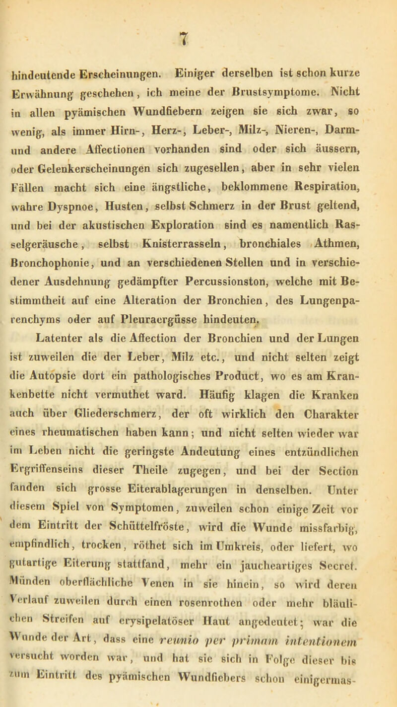 hindeutende Erscheinungen. Einiger derselben ist schon kurze Erwähnung geschehen , ich meine der Brustsymptome. Nicht in allen pyämischen Wundfiebern zeigen sie sich zwar, so wenig, als immer Hirn-, Herz-, Leber-, Milz-, Nieren-, Darm- und andere Affectionen vorhanden sind oder sich äussern, oder Gelenkerscheinungen sich zugesellen, aber in sehr vielen Fällen macht sich eine ängstliche, beklommene Respiration, wahre Dyspnoe, Husten, selbst Schmerz in der Brust geltend, und bei der akustischen Exploration sind es namentlich Ras- selgeräusche , selbst Knisterrasseln, bronchiales Athmen, ßronchophonie, und an verschiedenen Stellen und in verschie- dener Ausdehnung gedämpfter Percussionston, welche mit Be- stimmtheit auf eine Alteration der Bronchien, des Lungenpa- renchyms oder auf Pleuraergüsse hindeuten. Latenter als die Aflection der Bronchien und der Lungen ist zuweilen die der Leber, Milz etc., und nicht selten zeigt die Autopsie dort ein pathologisches Product, wo es am Kran- kenbette nicht vermuthet ward. Häufig klagen die Kranken auch über Gliederschmerz, der oft wirklich den Charakter eines rheumatischen haben kann; und nicht selten wieder war im Leben nicht die geringste Andeutung eines entzündlichen Ergriffenseins dieser Theile zugegen, und bei der Section fanden sich grosse Eiterablagerungen in denselben. Unter diesem Spiel von Symptomen, zuweilen schon einige Zeit vor dem Eintritt der Schüttelfröste, wird die Wunde missfarbig, empfindlich, trocken, röthet sich im Umkreis, oder liefert, wo gutartige Eiterung stattfand, mehr ein jaucheartiges Secrcf. Münden oberflächliche Venen in sie hinein, so wird deren Verlaufzuweilen durch einen rosenrothen oder mehr bläuli- chen Streifen auf erysipelatöser Haut angedeutet; war die Wunde der Art, dass eine reunio per primam intentionem versucht worden war, und hat sie sich in Folge dieser big zum Eintritt des pyämischen Wundfiebers schon einigermas-