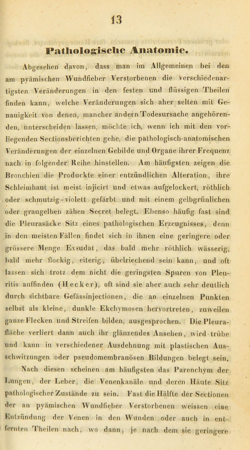 FiUliologisclic Anatomie. Abgesehen davon, dass man im Allgemeinen bei den am pyämischen Wundfieber Verstorbenen die verschiedenar- tigsten Veränderungen in den festen und flüssigen Theilen finden kann, welche Veränderungen sich aher selten mit Ge- nauigkeit von denen, mancher andern Todesursache angehören- den, unterscheiden lassen, möchte ich, wenn ich mit den vor- liegenden Seclionsberichlcn gehe, die pathologisch-anatomischen Veränderungen der einzelnen Gebilde und Organe ihrer Frequenz nach in folgender Reihe hinstellen. Am häufigsten zeigen die Bronchien die Produckte einer entzündlichen Alteration, ihre Schleimhaut ist meist injicirt und etwas aufgelockert, röthlich oder schmutzig-violett gefärbt und mit einem gelbgrüulichen oder graugelben zähen Secret belegt. Ebenso häufig fast sind die Pleurasäcke Sitz eines pathologischen Erzeugnisses, denn in den meisten Fällen findet sich in ihnen eine geringere oder grössere Menge Exsudat, das bald mehr röthlich wässerig, bald mehr flockig, eiterig, übelriechend sein kann, und oft lassen sich trotz dem nicht die geringsten Spuren von Pleu- ritis auffinden (Hecker), oft sind sie aber auch sehr deutlich durch sichtbare Gefässinjectionen, die an einzelnen Punkten selbst als kleine, dunkle Ekchymosen hervortreteu, zuweilen ganze Flecken und Streifen bilden, ausgesprochen. Die Pleura- fläche verliert dann auch ihr glänzendes Ansehen, wird trübe und kann in verschiedener Ausdehnung mit plastischen Aus- schwitzungen oder pseudomembranösen Bildungen belegt sein. Nach diesen scheinen am häufigsten das Parenchym der Einigen, der Leber, die Venenkanäle und deren Häute »Sitz pathologischer Zustände zu sein. Fast die Hälfte der »Sectionen der an pyämischen Wundfieber Verstorbenen weissen eine Entzündung der Venen in den Wunden oder auch in ent- fernten Theilen nach, wo dann, je nach dem sic geringere