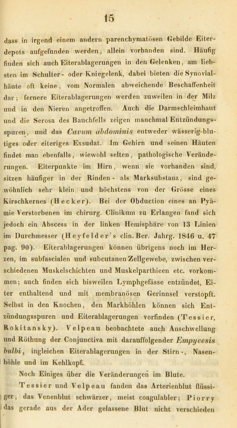 dass in irgend einem andern parenchymatösen Gebilde Eiter- depots aufgefnnden werden, allein vorhanden sind. Häufig finden sich auch Eiterablagerungen in den Gelenken, am lieb- sten im Schulter- oder Kniegelenk, dabei bieten die Synovial- häute oft keine, vom Normalen abweichende Beschaffenheit dar; fernere Eiterablagerungen werden zuweilen in der Milz und in den Nieren angetroffen. Auch die Darmschleimhaut und die Serosa des Bauchfells zeigen manchmal Entzündungs- spuren, und das Cavum abdominis entweder wässerig-blu- tiges oder eiteriges Exsudat. Im Gehirn und seinen Häuten findet man ebenfalls, wiewohl selten, pathologische Verände- rungen. Eiterpunkte im Hirn, wenn sie vorhanden sind, sitzen häufiger in der Rinden- als Marksubstanz, sind ge- wöhnlich sehr klein und höchstens von der Grösse eines Kirschkernes (Hecker). Bei der Obduction eines an Pyä- mie Verstorbenen im Chirurg. Clinikum zu Erlangen fand sich jedoch ein Abscess in der linken Hemisphäre von 13 Linien im Durchmesser (Heyfeld er’s clin. Ber. Jahrg. 1846 u. 47 pag. 90). Eiterablagerungen können übrigens noch im Her- zen, im subfascialen und subcutanen Zellgewebe, zwischen ver- schiedenen Muskelschichten und Muskelparthieen etc. Vorkom- men; auch finden sich bisweilen Lymphgefässe entzündet, Ei- ter enthaltend und mit membranösen Gerinnsel verstopft. Selbst in den Knochen, den Markhöhlen können sich Ent- zündungsspuren und Eiterablagerungen vorfinden (Tessier, Rokitansky). Velpeau beobachtete auch Anschwellung und Röthung der Conjunctiva mit darauffolgender Empyeesis bulbi, ingleichen Eiterablagerungen in der Stirn-, Nasen- höhle und im Kehlkopf. Noch Einiges über die Veränderungen im Blute. Tessier und Velpeau fanden das Arterienblut flüssi- ger, das Venenblut schwärzer, meist coagulabler; Piorry das gerade aus der Ader gelassene Blut nicht verschieden