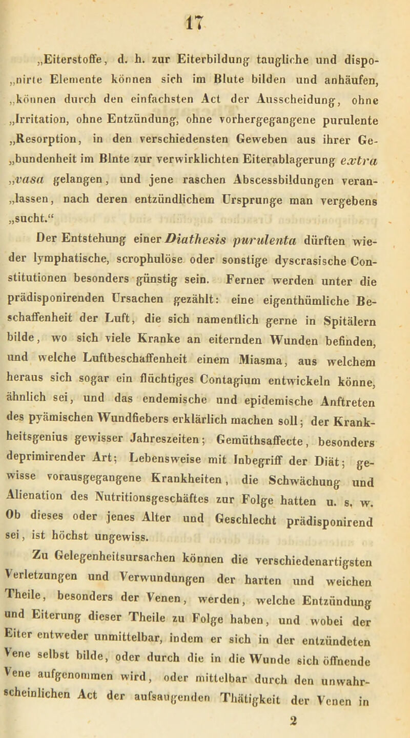 IT „Eiterstoffe, d. h. zur Eiterbildung taugliche und dispo- „nirte Elemente können sich im Blute bilden und anhäufen, „können durch den einfachsten Act der Ausscheidung, ohne „Irritation, ohne Entzündung, ohne vorhergegangene purulente „Resorption, in den verschiedensten Geweben aus ihrer Ge- bundenheit im Blnte zur verwirklichten Eiterablagerung extra „vasa gelangen, und jene raschen Abscessbildungen veran- lassen, nach deren entzündlichem Ursprünge man vergebens „sucht.“ Der Entstehung einer Biathesis purulenta dürften wie- der lymphatische, scrophulöse oder sonstige dyscrasische Con- stitutionen besonders günstig sein. Ferner werden unter die prädisponirenden Ursachen gezählt: eine eigenthümliche Be- schaffenheit der Luft, die sich namentlich gerne in Spitälern bilde, wo sich viele Kranke an eiternden Wunden befinden, und welche Luftbeschaffenheit einem Miasma, aus welchem heraus sich sogar ein flüchtiges Contagium entwickeln könne, ähnlich sei, und das endemische und epidemische Anftreten des pyämischen Wundfiebers erklärlich machen soll ; der Krank- heitsgenius gewisser Jahreszeiten; Gemiithsaffecte, besonders deprimirender Art; Lebensweise mit Inbegriff der Diät; ge- wisse vorausgegangene Krankheiten, die Schwächung und Alienation des Nutritionsgeschäftes zur Folge hatten u. s. w. Ob dieses oder jenes Alter und Geschlecht prädisponirend sei, ist höchst ungewiss. Zu Gelegenheitsursachen können die verschiedenartigsten Verletzungen und Verwundungen der harten und weichen Theile, besonders der Venen, werden, welche Entzündung und Eiterung dieser Theile zu Folge haben, und wobei der Eiter entweder unmittelbar, indem er sich in der entzündeten Vene selbst bilde, oder durch die in die Wunde sich öffnende Vene aufgenommen wird, oder mittelbar durch den unwahr- scheinlichen Act der aufsaugenden Thätigkeit der Venen in 2