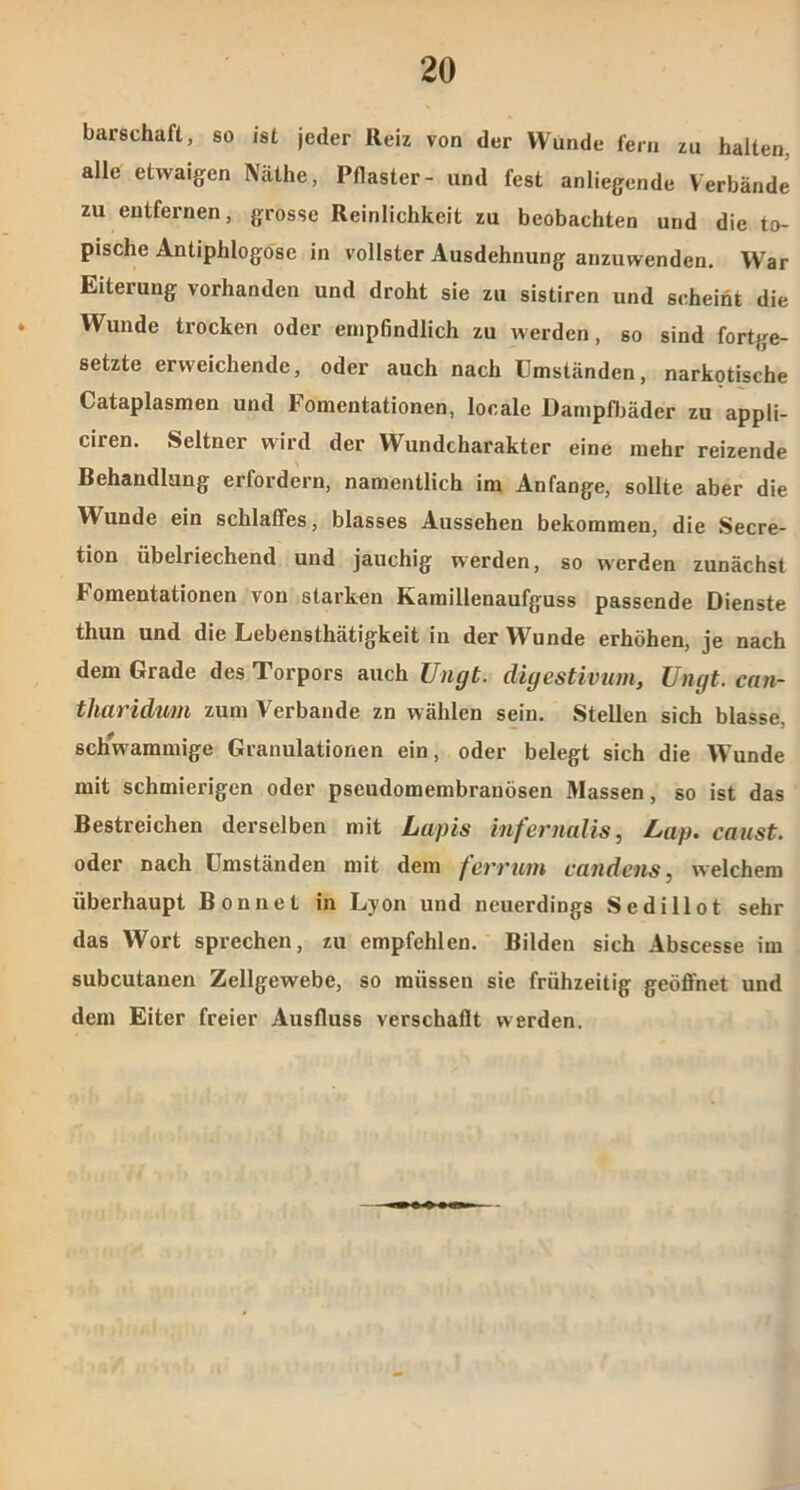 barschaft, so ist jeder Reiz von der Wunde fern zu halten, alle etwaigen Näthe, Pflaster- und fest anliegende Verbände zu entfernen, grosse Reinlichkeit zu beobachten und die to- pische Antiphlogose in vollster Ausdehnung anzuwenden. War Eiterung vorhanden und droht sie zu sistiren und scheint die Wunde trocken oder empfindlich zu werden, so sind fortge- setzte erweichende, oder auch nach Umständen, narkotische Cataplasmen und Fomentationen, locale Dampfbäder zu appli- ciren. Seltner wird der Wundcharakter eine mehr reizende Behandlung erfordern, namentlich im Anfänge, sollte aber die Wunde ein schlaffes, blasses Aussehen bekommen, die Secre- tion übelriechend und jauchig werden, so werden zunächst h omentationen von starken Kamillenaufguss passende Dienste thun und die Lebensthätigkeit in der Wunde erhöhen, je nach dem Grade des Torpors auch Ungt. diyestivum, Ungt. can- tharidum zum Verbände zn wählen sein. Stellen sich blasse, schwammige Granulationen ein, oder belegt sich die Wunde mit schmierigen oder pseudomembranösen Massen, so ist das Bestreichen derselben mit Lapis infernalis, Lap. caust. oder nach Umständen mit dem ferrum candens, welchem überhaupt Bon net in Lyon und neuerdings Sedillot sehr das Wort sprechen, zu empfehlen. Bilden sich Abscesse im subcutanen Zellgewebe, so müssen sie frühzeitig geöffnet und dem Eiter freier Ausfluss verschallt werden.