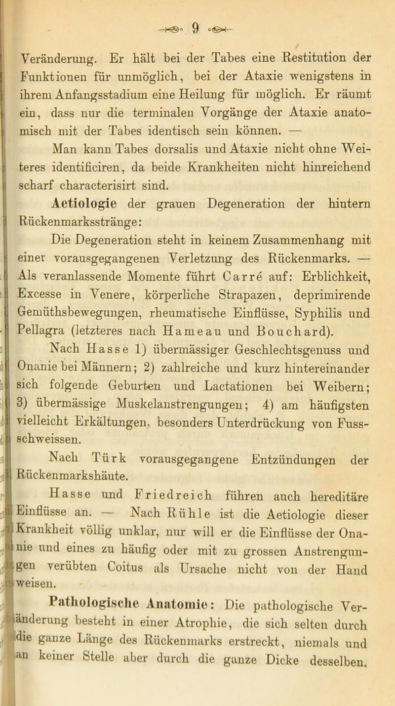 Veränderung. Er hält bei der Tabes eine Restitution der Funktionen für unmöglich, bei der Ataxie wenigstens in ihrem Anfangsstadium eine Heilung für möglich. Er räumt ein, dass nur die terminalen Vorgänge der Ataxie anato- misch mit der Tabes identisch sein können. — Man kann Tabes dorsalis und Ataxie nicht ohne Wei- teres identificiren, da beide Krankheiten nicht hinreichend scharf characterisirt sind. Aetiologie der grauen Degeneration der hintern Rückenmarksstränge: Die Degeneration steht in keinem Zusammenhang mit einer vorausgegangenen Verletzung des Rückenmarks. — Als veranlassende Momente führt Car re auf: Erblichkeit, Excesse in Venere, körperliche Strapazen, deprimirende Gemüthsbewegungen, rheumatische Einflüsse, Syphilis und Pellagra (letzteres nach Harne au und Bouchard). Nach Hasse 1) übermässiger Geschlechtsgenuss und Onanie bei Männern; 2) zahlreiche und kurz hintereinander sich folgende Geburten und Lactationen bei Weibern; 3) übermässige Muskelanstrengungen; 4) am häufigsten vielleicht Erkältungen, besonders Unterdrückung von Fuss- schweissen. Nach Türk vorausgegangene Entzündungen der Rückenmarkshäute. Hasse und Friedreich führen auch hereditäre Einflüsse an. Nach Rühle ist die Aetiologie dieser Krankheit völlig unklar, nur will er die Einflüsse der Ona- nie und eines zu häufig oder mit zu grossen Anstrengun- gen verübten Coitus als Ursache nicht von der Hand weisen. Pathologische Anatomie: Die pathologische Ver- änderung besteht in einer Atrophie, die sich selten durch die ganze Länge des Rückenmarks erstreckt, niemals und an keiner Stelle aber durch die ganze Dicke desselben.