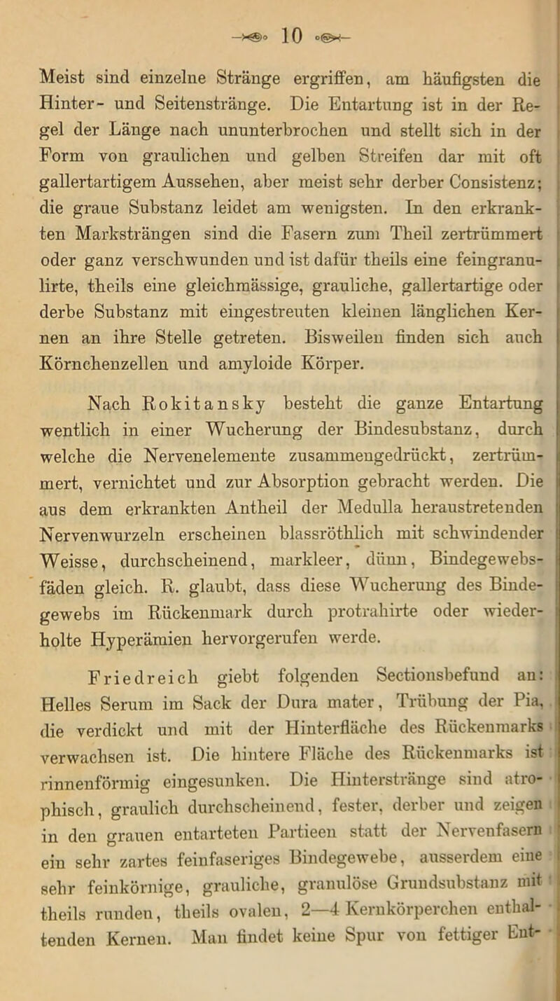 Meist sind einzelne Stränge ergriffen, am häufigsten die Hinter- und Seitenstränge. Die Entartung ist in der Re- gel der Länge nach ununterbrochen und stellt sich in der Form von graulichen und gelben Streifen dar mit oft gallertartigem Aussehen, aber meist sehr derber Consistenz; die graue Substanz leidet am wenigsten. In den erkrank- ten Marksträngen sind die Fasern zum Theil zertrümmert oder ganz verschwunden und ist dafür theils eine feingranu- lirte, theils eine gleichmässige, grauliche, gallertartige oder derbe Substanz mit eingestreuten kleinen länglichen Ker- nen an ihre Stelle getreten. Bisweilen finden sich auch Körnchenzellen und amyloide Körper. Nach Rokitansky besteht die ganze Entartung wentlich in einer Wucherung der Bindesubstanz, durch welche die Nervenelemente zusammengedrückt, zertrüm- mert, vernichtet und zur Absorption gebracht werden. Die aus dem erkrankten Antheil der Medulla heraustretenden Nervenwurzeln erscheinen blassröthlich mit schwindender Weisse, durchscheinend, markleer, dünn, Bindegewebs- fäden gleich. R. glaubt, dass diese Wucherung des Binde- gewebs im Rückenmark durch protrahirte oder wieder- holte Hyperämien hervorgerufen werde. Fried reich giebt folgenden Sectionsbefund an: Helles Serum im Sack der Dura mater, Trübung der Pia, die verdickt und mit der Hinterfläche des Rückenmarks verwachsen ist. Die hintere Fläche des Rückenmarks ist rinnenförmig eingesunken. Die Hinterstränge sind atro- phisch, graulich durchscheinend, fester, derber und zeigen in den grauen entarteten Partieen statt der Nervenfasern i ein sehr zartes feinfaseriges Bindegewebe, ausserdem eine sehr feinkörnige, grauliche, granulöse Grundsubstanz mit theils runden, theils ovalen, 2—4 Kernkörperchen enthal- tenden Kernen. Man findet keine Spur von fettiger Eut-