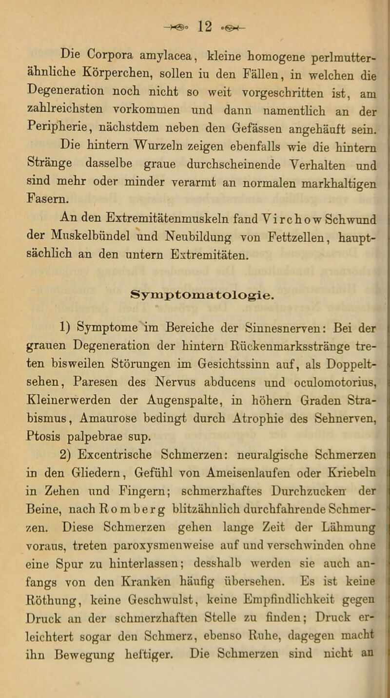 Die Corpora amylacea, kleine homogene perlmutter- ähnliche Körperchen, sollen iu den Fällen, in welchen die Degeneration noch nicht so weit vorgeschritten ist, am zahlreichsten Vorkommen und dann namentlich an der Peripherie, nächstdem neben den Gefässen angehäuft sein. Die hintern Wurzeln zeigen ebenfalls wie die hintern Stränge dasselbe graue durchscheinende Verhalten und sind mehr oder minder verarmt an normalen markhaltigen Fasern. An den Extremitätenmuskeln fand Virchow Schwund der Muskelbündel und Neubildung von Fettzellen, haupt- sächlich an den untern Extremitäten. Symptomatologie. 1) Symptome im Bereiche der Sinnesnerven: Bei der grauen Degeneration der hintern Rückenmarksstränge tre- ten bisweilen Störungen im Gesichtssinn auf, als Doppelt- sehen, Paresen des Nervus abducens und oculomotorius, Kleinerwerden der Augenspalte, in höhern Graden Stra- bismus, Amaurose bedingt durch Atrophie des Sehnerven, Ptosis palpebrae sup. 2) Excentrische Schmerzen: neuralgische Schmerzen in den Gliedern, Gefühl von Ameisenlaufen oder Kriebeln in Zehen und Fingern; schmerzhaftes Durchzucken der Beine, nach R o m b e r g blitzähnlich durchfahrende Schmer- zen. Diese Schmerzen gehen lange Zeit der Lähmung voraus, treten paroxysmenweise auf und verschwinden ohne eine Spur zu hinterlassen; desshalb werden sie auch an- fangs von den Kranken häufig übersehen. Es ist keine Röthung, keine Geschwulst, keine Empfindlichkeit gegen Druck an der schmerzhaften Stelle zu finden; Druck er- leichtert sogar den Schmerz, ebenso Ruhe, dagegen macht ihn Bewegung heftiger. Die Schmerzen sind nicht an